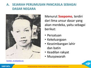 PENDIDIKAN PANCASILA DAN KEWARGANEGARAAN
Sumber : id.wikipedia.org
A. SEJARAH PERUMUSAN PANCASILA SEBAGAI
DASAR NEGARA
Menurut Soepomo, terdiri
dari lima unsur dasar yang
akan merdeka, yaitu sebagai
berikut:
• Persatuan
• Kekeluargaan
• Keseimbangan lahir
dan batin
• Keadilan rakyat
• Musyawarah
 