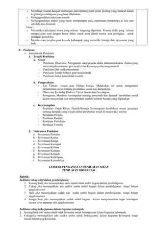 o Membuat resume dengan bimbingan guru tentang point-point penting yang muncul dalam
kegiatan pembelajaran yang baru dilakukan.
o Mengagendakan pekerjaan rumah.
o Mengagendakan materi yang harus mempelajari pada pertemuan berikutnya di luar jam
sekolah atau dirumah.
Guru :
o Memeriksa pekerjaan siswa yang selesai langsung diperiksa. Peserta didik yang selesai
mengerjakan soal dengan benar diberi paraf serta diberi nomor urut peringkat, untuk
penilaian portofolio.
o Memberikan penghargaan kepada kelompok yang memiliki kinerja dan kerjasama yang
baik
E. Penilaian
1. Jenis/teknik Penilaian:
1. Teknik Penilaian
a. Sikap
- Penilaian Observasi, Mengamati sikappeserta didik dalammelakukan diskusiyang
mencakupkesantunan, percayadiri dan kemampuanbermusyawarah
- Penilaian Diri (self assessment)
- Penilaian Teman Sebaya peer assessment)
- Penilaian Jurnal (anecdotal record)
b. Pengetahuan
- Tes Tertulis Uraian atau Pilihan Ganda, Melakukan tes untuk mengetahui
pemahaman siswa tentang perubahan sosial dan dampaknya
- Observasi Terhadap Diskusi, Tanya Jawab dan Percakapan.
- Penugasan, Membuat kesimpulan tentang penyebab dan dampak perubahan sosial
dalam masyarakat dan menyebutkan sumber-sumber bacaan yang digunakan
c. Keterampilan
- Penilaian Unjuk Kerja, Praktik/Kinerja Kemampuan berdiskusi sesuai perannya
tentang dampak yang terjadi akibat perubahan sosial di masyarakat sekitar
- Penilaian Proyek,
- Penilaian Produk,
- Penilaian Portofolio
- Penilaian Tertulis
2. Instrumen Penilaian
a. Pertemuan Pertama
b. Pertemuan Kedua
c. Pertemuan Ketiga
d. Pertemuan Keempat
e. Pertemuan Kelima
f. Pertemuan Keenam
g. Pertemuan Ketujuh
h. Pertemuan Kedelapan
i. Pertemuan Kesembilan
LEMBAR PENGAMATAN PENILAIAN SIKAP
PENILAIAN OBSERVASI
Rubrik:
Indikator sikap aktif dalam pembelajaran:
1. Kurang baik jika menunjukkan sama sekali tidak ambil bagian dalam pembelajaran
2. Cukup jika menunjukkan ada sedikit usaha ambil bagian dalam pembelajaran tetapi belum
ajeg/konsisten
3. Baik jika menunjukkan sudah ada usaha ambil bagian dalam pembelajaran tetapi belum
ajeg/konsisten
4. Sangat baik jika menunjukkan sudah ambil bagian dalam menyelesaikan tugas kelompok
secara terus menerus dan ajeg/konsisten
Indikator sikap bekerjasama dalam kegiatan kelompok.
1. Kurang baik jika sama sekali tidak berusaha untuk bekerjasama dalam kegiatan kelompok.
2. Cukupjika menunjukkan ada sedikit usaha untuk bekerjasama dalam kegiatan kelompok tetapi
masih belum ajeg/konsisten.
 