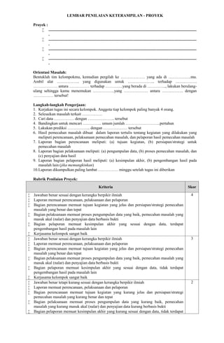 LEMBAR PENILAIAN KETERAMPILAN - PROYEK
Proyek :
 ...................................................................................................................................................
.
 ...................................................................................................................................................
.
 ...................................................................................................................................................
.
 ...................................................................................................................................................
.
Orientasi Masalah:
Bentuklah tim kelompokmu, kemudian pergilah ke ……………… yang ada di ……………..mu.
Ambil alat …………….. yang digunakan untuk ……………….. terhadap …………….
……………… antara …………… terhadap ………….yang berada di ………….., lakukan berulang-
ulang sehingga kamu menemukan …………….yang ……………… antara ……………. dengan
…………… tersebut!
Langkah-langkah Pengerjaan:
1. Kerjakan tugas ini secara kelompok. Anggota tiap kelompok paling banyak 4 orang.
2. Selesaikan masalah terkait ……………
3. Cari data …………… dengan ……………….. tersebut
4. Bandingkan untuk mencari ………….. umum jumlah ……………………..pertahun
5. Lakukan prediksi …………….. dengan ……………… tersebut
6. Hasil pemecahan masalah dibuat dalam laporan tertulis tentang kegiatan yang dilakukan yang
meliputi perencanaan, pelaksanaan pemecahan masalah, dan pelaporan hasil pemecahan masalah
7. Laporan bagian perencanaan meliputi: (a) tujuan kegiatan, (b) persiapan/strategi untuk
pemecahan masalah
8. Laporan bagian pelaksanaan meliputi: (a) pengumpulan data, (b) proses pemecahan masalah, dan
(c) penyajian data hasil
9. Laporan bagian pelaporan hasil meliputi: (a) kesimpulan akhir, (b) pengembangan hasil pada
masalah lain (jika memungkinkan)
10.Laporan dikumpulkan paling lambat …………… minggu setelah tugas ini diberikan
Rubrik Penilaian Proyek:
Kriteria Skor
 Jawaban benar sesuai dengan kerangka berpikir ilmiah
 Laporan memuat perencanaan, pelaksanaan dan pelaporan
 Bagian perencanaan memuat tujuan kegiatan yang jelas dan persiapan/strategi pemecahan
masalah yang benar dan tepat
 Bagian pelaksanaan memuat proses pengumpulan data yang baik, pemecahan masalah yang
masuk akal (nalar) dan penyajian data berbasis bukti
 Bagian pelaporan memuat kesimpulan akhir yang sesuai dengan data, terdapat
pengembangan hasil pada masalah lain
 Kerjasama kelompok sangat baik
4
 Jawaban benar sesuai dengan kerangka berpikir ilmiah
 Laporan memuat perencanaan, pelaksanaan dan pelaporan
 Bagian perencanaan memuat tujuan kegiatan yang jelas dan persiapan/strategi pemecahan
masalah yang benar dan tepat
 Bagian pelaksanaan memuat proses pengumpulan data yang baik, pemecahan masalah yang
masuk akal (nalar) dan penyajian data berbasis bukti
 Bagian pelaporan memuat kesimpulan akhir yang sesuai dengan data, tidak terdapat
pengembangan hasil pada masalah lain
 Kerjasama kelompok sangat baik
3
 Jawaban benar tetapi kurang sesuai dengan kerangka berpikir ilmiah
 Laporan memuat perencanaan, pelaksanaan dan pelaporan
 Bagian perencanaan memuat tujuan kegiatan yang kurang jelas dan persiapan/strategi
pemecahan masalah yang kurang benar dan tepat
 Bagian pelaksanaan memuat proses pengumpulan data yang kurang baik, pemecahan
masalah yang kurang masuk akal (nalar) dan penyajian data kurang berbasis bukti
 Bagian pelaporan memuat kesimpulan akhir yang kurang sesuai dengan data, tidak terdapat
2
 