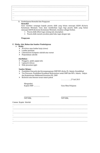 ……………………………………………………………………………………………………………
…
……………………………………………………………………………………………………………
…
……………………………………………………………………………………………………………
…
3. Pembelajaran Remedial dan Pengayaan
Remedial
Guru memberi semangat kepada peserta didik yang belum mencapai KKM (Kriteria
Ketuntasan Minimal). Guru akan memberikan tugas bagi peserta didik yang belum
mencapai KKM (Kriterian Ketuntasan Minimal), misalnya sebagai berikut.
1. Peserta didik diberi tugas tentang teks eksemplum
2. Peserta didik menulis jawaban pada buku tugas dengan rapi.
Pengayaan
F. Media, Alat, Bahan dan Sumber Pembelajaran
 Media :
 Worksheet atau lembar kerja (siswa)
 Lembar penilaian
 Laboratorium komputer sekolah atau warnet
 Perpustakaan sekolah
Alat/Bahan :
 Penggaris, spidol, papan tulis
 Laptop & infocus
 Slide presentasi (ppt)
Sumber Belajar :
 Pendidikan Pancasila dan Kewarganegaraan SMP/MTs Kelas IX, Jakarta: Kemdikbud
 Tim Penyusun, Pendidikan Kesadaran Berkonstitusi untuk SMP dan MTs. Jakarta : Sekjen
dan Kepaniteraan Mahkamah Konstitusi RI, 2009
 Referensi atau Internet sesuai materi pokok
……………, 27 Juli 2015
Mengetahui
Kepala SMP .............. Guru Mata Pelajaran
…………………………………… …………………………………….
NIP/NRK. NIP/NRK.
Catatan Kepala Sekolah
.......................................................................................................................................................................
..
.......................................................................................................................................................................
..
.......................................................................................................................................................................
..
.......................................................................................................................................................................
..
.......................................................................................................................................................................
..
 