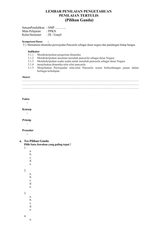 LEMBAR PENILAIAN PENGETAHUAN
PENILAIAN TERTULIS
(Pilihan Ganda)
SatuanPendidikan : SMP ..............
Mata Pelajaran : PPKN
Kelas/Semester : IX / Ganjil
Kompetensi Dasar :
3.1 Memahami dinamika perwujudan Pancasila sebagai dasar negara dan pandangan hidup bangsa
Indikator
3.1.1 Mendeskripsikan pengertian dinamika
3.1.2 Mendeskripsikan ancaman merubah pancasila sebagai dasar Negara
3.1.3 Mendeskripsikan usaha usaha untuk merubah pancasila sebagai dasar Negara
3.1.4 menjelaskna dinamika nilai nilai pancasila
3.1.5 Menjelaskan Perwujudan nilai-nilai Pancasila sesuai berkembangan jaman dalam
berbagai kehidupan
Materi
……………………………………………………………………………………………………………
……………………………………………………………………………………………………………
……………………………………………………………………………………………………………
Fakta
-
Konsep
-
Prinsip
-
Prosedur
-
a. Tes Pilihan Ganda
Pilih Satu Jawaban yang paling tepat !
1.
a.
b.
c.
d.
e.
2.
a.
b.
c.
d.
e.
3.
a.
b.
c.
d.
e.
4.
a.
 