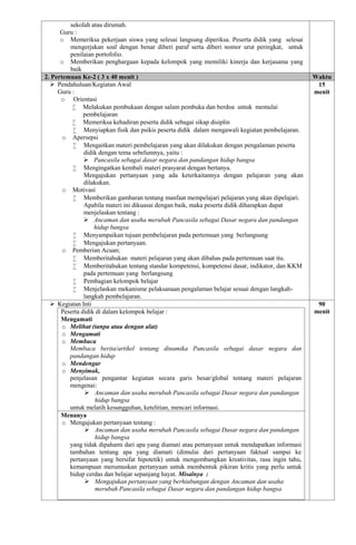 sekolah atau dirumah.
Guru :
o Memeriksa pekerjaan siswa yang selesai langsung diperiksa. Peserta didik yang selesai
mengerjakan soal dengan benar diberi paraf serta diberi nomor urut peringkat, untuk
penilaian portofolio.
o Memberikan penghargaan kepada kelompok yang memiliki kinerja dan kerjasama yang
baik
2. Pertemuan Ke-2 ( 3 x 40 menit ) Waktu
 Pendahuluan/Kegiatan Awal
Guru :
o Orientasi
 Melakukan pembukaan dengan salam pembuka dan berdoa untuk memulai
pembelajaran
 Memeriksa kehadiran peserta didik sebagai sikap disiplin
 Menyiapkan fisik dan psikis peserta didik dalam mengawali kegiatan pembelajaran.
o Apersepsi
 Mengaitkan materi pembelajaran yang akan dilakukan dengan pengalaman peserta
didik dengan tema sebelumnya, yaitu :
 Pancasila sebagai dasar negara dan pandangan hidup bangsa
 Mengingatkan kembali materi prasyarat dengan bertanya.
Mengajukan pertanyaan yang ada keterkaitannya dengan pelajaran yang akan
dilakukan.
o Motivasi
 Memberikan gambaran tentang manfaat mempelajari pelajaran yang akan dipelajari.
Apabila materi ini dikuasai dengan baik, maka peserta didik diharapkan dapat
menjelaskan tentang :
 Ancaman dan usaha merubah Pancasila sebagai Dasar negara dan pandangan
hidup bangsa
 Menyampaikan tujuan pembelajaran pada pertemuan yang berlangsung
 Mengajukan pertanyaan.
o Pemberian Acuan;
 Memberitahukan materi pelajaran yang akan dibahas pada pertemuan saat itu.
 Memberitahukan tentang standar kompetensi, kompetensi dasar, indikator, dan KKM
pada pertemuan yang berlangsung
 Pembagian kelompok belajar
 Menjelaskan mekanisme pelaksanaan pengalaman belajar sesuai dengan langkah-
langkah pembelajaran.
15
menit
 Kegiatan Inti
Peserta didik di dalam kelompok belajar :
Mengamati
o Melihat (tanpa atau dengan alat)
o Mengamati
o Membaca
Membaca berita/artikel tentang dinamika Pancasila sebagai dasar negara dan
pandangan hidup
o Mendengar
o Menyimak,
penjelasan pengantar kegiatan secara garis besar/global tentang materi pelajaran
mengenai:
 Ancaman dan usaha merubah Pancasila sebagai Dasar negara dan pandangan
hidup bangsa
untuk melatih kesungguhan, ketelitian, mencari informasi.
Menanya
o Mengajukan pertanyaan tentang :
 Ancaman dan usaha merubah Pancasila sebagai Dasar negara dan pandangan
hidup bangsa
yang tidak dipahami dari apa yang diamati atau pertanyaan untuk mendapatkan informasi
tambahan tentang apa yang diamati (dimulai dari pertanyaan faktual sampai ke
pertanyaan yang bersifat hipotetik) untuk mengembangkan kreativitas, rasa ingin tahu,
kemampuan merumuskan pertanyaan untuk membentuk pikiran kritis yang perlu untuk
hidup cerdas dan belajar sepanjang hayat. Misalnya :
 Mengajukan pertanyaan yang berhiubungan dengan Ancaman dan usaha
merubah Pancasila sebagai Dasar negara dan pandangan hidup bangsa
90
menit
 