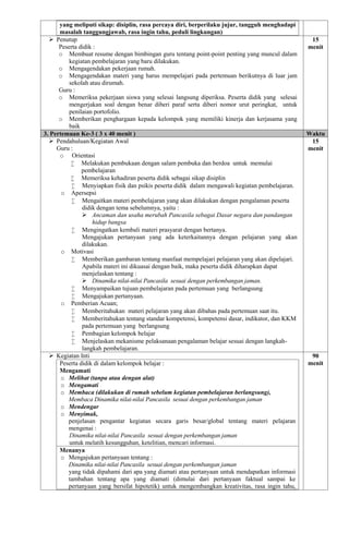 yang meliputi sikap: disiplin, rasa percaya diri, berperilaku jujur, tangguh menghadapi
masalah tanggungjawab, rasa ingin tahu, peduli lingkungan)
 Penutup
Peserta didik :
o Membuat resume dengan bimbingan guru tentang point-point penting yang muncul dalam
kegiatan pembelajaran yang baru dilakukan.
o Mengagendakan pekerjaan rumah.
o Mengagendakan materi yang harus mempelajari pada pertemuan berikutnya di luar jam
sekolah atau dirumah.
Guru :
o Memeriksa pekerjaan siswa yang selesai langsung diperiksa. Peserta didik yang selesai
mengerjakan soal dengan benar diberi paraf serta diberi nomor urut peringkat, untuk
penilaian portofolio.
o Memberikan penghargaan kepada kelompok yang memiliki kinerja dan kerjasama yang
baik
15
menit
3. Pertemuan Ke-3 ( 3 x 40 menit ) Waktu
 Pendahuluan/Kegiatan Awal
Guru :
o Orientasi
 Melakukan pembukaan dengan salam pembuka dan berdoa untuk memulai
pembelajaran
 Memeriksa kehadiran peserta didik sebagai sikap disiplin
 Menyiapkan fisik dan psikis peserta didik dalam mengawali kegiatan pembelajaran.
o Apersepsi
 Mengaitkan materi pembelajaran yang akan dilakukan dengan pengalaman peserta
didik dengan tema sebelumnya, yaitu :
 Ancaman dan usaha merubah Pancasila sebagai Dasar negara dan pandangan
hidup bangsa
 Mengingatkan kembali materi prasyarat dengan bertanya.
Mengajukan pertanyaan yang ada keterkaitannya dengan pelajaran yang akan
dilakukan.
o Motivasi
 Memberikan gambaran tentang manfaat mempelajari pelajaran yang akan dipelajari.
Apabila materi ini dikuasai dengan baik, maka peserta didik diharapkan dapat
menjelaskan tentang :
 Dinamika nilai-nilai Pancasila sesuai dengan perkembangan jaman.
 Menyampaikan tujuan pembelajaran pada pertemuan yang berlangsung
 Mengajukan pertanyaan.
o Pemberian Acuan;
 Memberitahukan materi pelajaran yang akan dibahas pada pertemuan saat itu.
 Memberitahukan tentang standar kompetensi, kompetensi dasar, indikator, dan KKM
pada pertemuan yang berlangsung
 Pembagian kelompok belajar
 Menjelaskan mekanisme pelaksanaan pengalaman belajar sesuai dengan langkah-
langkah pembelajaran.
15
menit
 Kegiatan Inti
Peserta didik di dalam kelompok belajar :
Mengamati
o Melihat (tanpa atau dengan alat)
o Mengamati
o Membaca (dilakukan di rumah sebelum kegiatan pembelajaran berlangsung),
Membaca Dinamika nilai-nilai Pancasila sesuai dengan perkembangan jaman
o Mendengar
o Menyimak,
penjelasan pengantar kegiatan secara garis besar/global tentang materi pelajaran
mengenai :
Dinamika nilai-nilai Pancasila sesuai dengan perkembangan jaman
untuk melatih kesungguhan, ketelitian, mencari informasi.
Menanya
o Mengajukan pertanyaan tentang :
Dinamika nilai-nilai Pancasila sesuai dengan perkembangan jaman
yang tidak dipahami dari apa yang diamati atau pertanyaan untuk mendapatkan informasi
tambahan tentang apa yang diamati (dimulai dari pertanyaan faktual sampai ke
pertanyaan yang bersifat hipotetik) untuk mengembangkan kreativitas, rasa ingin tahu,
90
menit
 