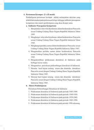 Buku Guru PPKn | 95
4. Pertemuan Keempat (2 x 45 menit)
Pembelajaran pertemuan keempat adalah melanjutkan aktivitas yang
telah dilaksanakan pada pertemuan ketiga sehingga indikator pencapaian
kompetensi dan materi pembelajaran yang akan dicapai sama.
a. Indikator Pencapaian Kompetensi
1. Menjalankan nilai-nilaiKetuhanan dalamberdemokrasiPancasila
sesuai Undang-Undang Dasar Negara Republik Indonesia Tahun
1945.
2. Menghargai nilai-nilai Ketuhanan dalam berdemokrasi Pancasila
sesuai Undang-Undang Dasar Negara Republik Indonesia Tahun
1945.
3. Menghargai perilaku santun dalam berdemokrasi Pancasila sesuai
Undang-Undang Dasar Negara Republik Indonesia Tahun 1945.
4. Mengamalkan perilaku santun dalam berdemokrasi Pancasila
sesuai Undang-Undang Dasar Negara Republik Indonesia Tahun
1945.
5. Mengidentifikasi pelaksanaan demokrasi di Indonesia pada
berbagai kurun waktu.
6. Menganalisis periodisasi perkembangan demokrasi di Indonesia.
7. Menalar hasil kajian tentang sistem dan dinamika demokrasi
Pancasila sesuai dengan Undang-Undang Dasar Negara Republik
Indonesia Tahun 1945.
8. Menyaji hasil kajian tentang sistem dan dinamika demokrasi
Pancasila sesuai dengan Undang-Undang Dasar Negara Republik
Indonesia Tahun 1945.
b. Materi Pembelajaran
Periodisasi Perkembangan Demokrasi di Indonesia
1. Pelaksanaan demokrasi di Indonesia pada periode 1945-1949.
2. Pelaksanaan demokrasi di Indonesia pada periode 1949-1959.
3. Pelaksanaan demokrasi di Indonesia pada periode 1959-1965.
4. Pelaksanaan demokrasi di Indonesia pada periode 1965-1998.
5. Pelaksanaan demokrasi di Indonesia pada periode 1998-sekarang.
 