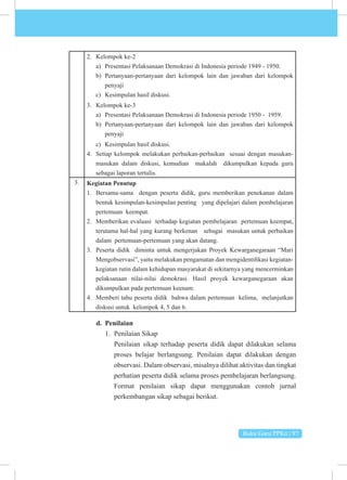 Buku Guru PPKn | 97
2. Kelompok ke-2
a) Presentasi Pelaksanaan Demokrasi di Indonesia periode 1949 - 1950.
b) Pertanyaan-pertanyaan dari kelompok lain dan jawaban dari kelompok
penyaji
c) Kesimpulan hasil diskusi.
3. Kelompok ke-3
a) Presentasi Pelaksanaan Demokrasi di Indonesia periode 1950 - 1959.
b) Pertanyaan-pertanyaan dari kelompok lain dan jawaban dari kelompok
penyaji
c) Kesimpulan hasil diskusi.
4. Setiap kelompok melakukan perbaikan-perbaikan sesuai dengan masukan-
masukan dalam diskusi, kemudian makalah dikumpulkan kepada guru
sebagai laporan tertulis.
3. Kegiatan Penutup
1. Bersama-sama dengan peserta didik, guru memberikan penekanan dalam
bentuk kesimpulan-kesimpulan penting yang dipelajari dalam pembelajaran
pertemuan keempat.
2. Memberikan evaluasi terhadap kegiatan pembelajaran pertemuan keempat,
terutama hal-hal yang kurang berkenan sebagai masukan untuk perbaikan
dalam pertemuan-pertemuan yang akan datang.
3. Peserta didik diminta untuk mengerjakan Proyek Kewarganegaraan “Mari
Mengobservasi”, yaitu melakukan pengamatan dan mengidentifikasi kegiatan-
kegiatan rutin dalam kehidupan masyarakat di sekitarnya yang mencerminkan
pelaksanaan nilai-nilai demokrasi. Hasil proyek kewarganegaraan akan
dikumpulkan pada pertemuan keenam.
4. Memberi tahu peserta didik bahwa dalam pertemuan kelima, melanjutkan
diskusi untuk kelompok 4, 5 dan 6.
d. Penilaian
1. Penilaian Sikap
Penilaian sikap terhadap peserta didik dapat dilakukan selama
proses belajar berlangsung. Penilaian dapat dilakukan dengan
observasi. Dalam observasi, misalnya dilihat aktivitas dan tingkat
perhatian peserta didik selama proses pembelajaran berlangsung.
Format penilaian sikap dapat menggunakan contoh jurnal
perkembangan sikap sebagai berikut.
 