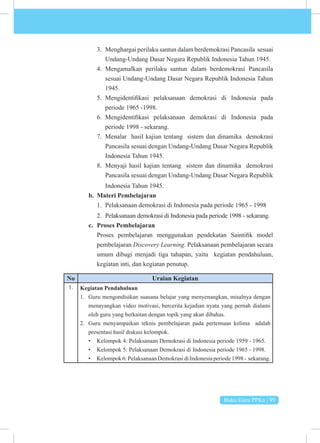 Buku Guru PPKn | 99
3. Menghargai perilaku santun dalam berdemokrasi Pancasila sesuai
Undang-Undang Dasar Negara Republik Indonesia Tahun 1945.
4. Mengamalkan perilaku santun dalam berdemokrasi Pancasila
sesuai Undang-Undang Dasar Negara Republik Indonesia Tahun
1945.
5. Mengidentifikasi pelaksanaan demokrasi di Indonesia pada
periode 1965 -1998.
6. Mengidentifikasi pelaksanaan demokrasi di Indonesia pada
periode 1998 - sekarang.
7. Menalar hasil kajian tentang sistem dan dinamika demokrasi
Pancasila sesuai dengan Undang-Undang Dasar Negara Republik
Indonesia Tahun 1945.
8. Menyaji hasil kajian tentang sistem dan dinamika demokrasi
Pancasila sesuai dengan Undang-Undang Dasar Negara Republik
Indonesia Tahun 1945.
b. Materi Pembelajaran
1. Pelaksanaan demokrasi di Indonesia pada periode 1965 - 1998
2. Pelaksanaan demokrasi di Indonesia pada periode 1998 - sekarang.
c. Proses Pembelajaran
Proses pembelajaran menggunakan pendekatan Saintifik model
pembelajaran Discovery Learning. Pelaksanaan pembelajaran secara
umum dibagi menjadi tiga tahapan, yaitu kegiatan pendahuluan,
kegiatan inti, dan kegiatan penutup.
No Uraian Kegiatan
1. Kegiatan Pendahuluan
1. Guru mengondisikan suasana belajar yang menyenangkan, misalnya dengan
menayangkan video motivasi, bercerita kejadian nyata yang pernah dialami
oleh guru yang berkaitan dengan topik yang akan dibahas.
2. Guru menyampaikan teknis pembelajaran pada pertemuan kelima adalah
presentasi hasil diskusi kelompok.
• Kelompok 4: Pelaksanaan Demokrasi di Indonesia periode 1959 - 1965.
• Kelompok 5: Pelaksanaan Demokrasi di Indonesia periode 1965 - 1998.
• Kelompok6:PelaksanaanDemokrasidiIndonesiaperiode1998- sekarang.
 