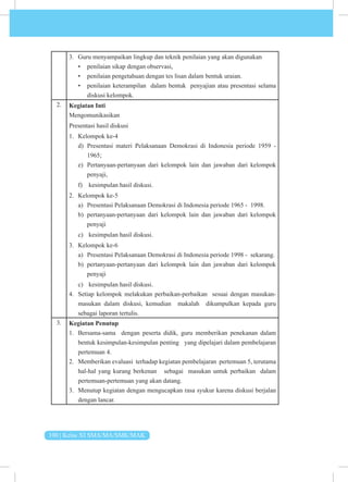 100 | Kelas XI SMA/MA/SMK/MAK
3. Guru menyampaikan lingkup dan teknik penilaian yang akan digunakan
• penilaian sikap dengan observasi,
• penilaian pengetahuan dengan tes lisan dalam bentuk uraian.
• penilaian keterampilan dalam bentuk penyajian atau presentasi selama
diskusi kelompok.
2. Kegiatan Inti
Mengomunikasikan
Presentasi hasil diskusi
1. Kelompok ke-4
d) Presentasi materi Pelaksanaan Demokrasi di Indonesia periode 1959 -
1965;
e) Pertanyaan-pertanyaan dari kelompok lain dan jawaban dari kelompok
penyaji,
f) kesimpulan hasil diskusi.
2. Kelompok ke-5
a) Presentasi Pelaksanaan Demokrasi di Indonesia periode 1965 - 1998.
b) pertanyaan-pertanyaan dari kelompok lain dan jawaban dari kelompok
penyaji
c) kesimpulan hasil diskusi.
3. Kelompok ke-6
a) Presentasi Pelaksanaan Demokrasi di Indonesia periode 1998 - sekarang.
b) pertanyaan-pertanyaan dari kelompok lain dan jawaban dari kelompok
penyaji
c) kesimpulan hasil diskusi.
4. Setiap kelompok melakukan perbaikan-perbaikan sesuai dengan masukan-
masukan dalam diskusi, kemudian makalah dikumpulkan kepada guru
sebagai laporan tertulis.
3. Kegiatan Penutup
1. Bersama-sama dengan peserta didik, guru memberikan penekanan dalam
bentuk kesimpulan-kesimpulan penting yang dipelajari dalam pembelajaran
pertemuan 4.
2. Memberikan evaluasi terhadap kegiatan pembelajaran pertemuan 5, terutama
hal-hal yang kurang berkenan sebagai masukan untuk perbaikan dalam
pertemuan-pertemuan yang akan datang.
3. Menutup kegiatan dengan mengucapkan rasa syukur karena diskusi berjalan
dengan lancar.
 