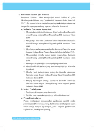 102 | Kelas XI SMA/MA/SMK/MAK
6. Pertemuan Keenam (2 x 45 menit)
Pertemuan keenam akan mempelajari materi Subbab C, yaitu
Membangun Kehidupan yang Demokratis di Indonesia (Buku Siswa hal.
66-71). Pertemuan ini akan membahas pentingnya kehidupan demokrasi
dan perilaku yang mendukung tegaknya nilai-nilai demokrasi.
a. Indikator Pencapaian Kompetensi
1. Menjalankan nilai-nilaiKetuhanan dalamberdemokrasiPancasila
sesuai Undang-Undang Dasar Negara Republik Indonesia Tahun
1945.
2. Menghargai nilai-nilai Ketuhanan dalam berdemokrasi Pancasila
sesuai Undang-Undang Dasar Negara Republik Indonesia Tahun
1945
3. Menghargai perilaku santun dalam berdemokrasi Pancasila sesuai
Undang-Undang Dasar Negara Republik Indonesia Tahun 1945.
4. Mengamalkan perilaku santun dalam berdemokrasi Pancasila
sesuai Undang-Undang Dasar Negara Republik Indonesia Tahun
1945.
5. Menunjukkan pentingnya kehidupan yang demokratis.
6. Mengidentifikasi perilaku yang mendukung tegaknya nilai-nilai
demokrasi.
7. Menalar hasil kajian tentang sistem dan dinamika demokrasi
Pancasila sesuai dengan Undang-Undang Dasar Negara Republik
Indonesia Tahun 1945.
8. Menyaji hasil kajian tentang sistem dan dinamika demokrasi
Pancasila sesuai dengan Undang-Undang Dasar Negara Republik
Indonesia Tahun 1945.
b. Materi Pembelajaran
1. Pentingnya kehidupan yang demokratis
2. Perilaku yang mendukung tegaknya nilai-nilai demokrasi
c. Proses Pembelajaran
Proses pembelajaran menggunakan pendekatan saintifik model
pembelajaran Discovery Learning. Pelaksanaan pembelajaran secara
umum dibagi menjadi tiga tahapan, yaitu kegiatan pendahuluan,
kegiatan inti, dan kegiatan penutup.
 