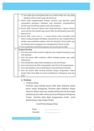 104 | Kelas XI SMA/MA/SMK/MAK
c) Guru dapat juga menunjukkan buku atau sumber belajar lain yang dapat
dijadikan referensi untuk menjawab pertanyaan.
9. Peserta didik menghubungkan berbagai informasi yang diperoleh, untuk
menunjukkan pentingnya kehidupan yang demokratis, mengidentifikasi
perilaku yang mendukung tegaknya nilai-nilai demokrasi.
10. Peserta didik menyusun laporan hasil telaah/analisisnya. Laporan disusun
secara individu dan menjadi tugas peserta didik dan dikumpulkan pada akhir
pertemuan ini.
11. Peserta didik secara acak (2 - 3 orang) diminta untuk menyajikan hasil
diskusi tentang pentingnya kehidupan yang demokratis, dan mengidentifikasi
perilaku yang mendukung tegaknya nilai-nilai demokrasi. Peserta didik yang
lain diminta untuk menanggapi atau melengkapi hasil diskusi tersebut.
12. Guru memberikan konfirmasi/penguatan atas jawaban peserta didik.
3. Kegiatan Penutup
1. Guru dan peserta didik membuat rangkuman atau simpulan kompetensi yang
telah dipelajari.
2. Guru dan peserta didik melakukan refleksi terhadap kegiatan yang sudah
dilaksanakan.
3. Guru memberikan umpan balik terhadap proses dan hasil belajar.
4. Guru meminta peserta didik mengumpulkan hasil Proyek Kewarganegaraan.
5. Guru menyampaikan rencana pembelajaran untuk pertemuan berikutnya.
6. Guru dan peserta didik menutup pelajaran dengan mengucapkan syukur
kepada Tuhan Yang Maha Esa karena pembelajaran berlangsung aman dan
tertib.
d. Penilaian
1. Penilaian Sikap
Penilaian sikap terhadap peserta didik dapat dilakukan selama
proses belajar berlangsung. Penilaian dapat dilakukan dengan
observasi. Dalam observasi, misalnya dilihat aktivitas dan tingkat
perhatian peserta didik selama proses pembelajaran berlangsung.
Format penilaian sikap dapat menggunakan contoh jurnal
perkembangan sikap sebagai berikut.
Jurnal Perkembangan Sikap
			Kelas 		: ……..............…….
			 Semester : ……..............…….
 