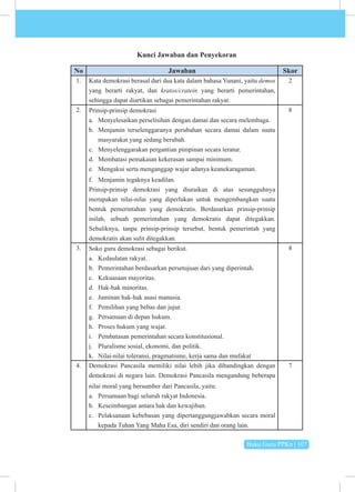 Buku Guru PPKn | 107
Kunci Jawaban dan Penyekoran
No Jawaban Skor
1. Kata demokrasi berasal dari dua kata dalam bahasa Yunani, yaitu demos
yang berarti rakyat, dan kratos/cratein yang berarti pemerintahan,
sehingga dapat diartikan sebagai pemerintahan rakyat.
2
2. Prinsip-prinsip demokrasi
a. Menyelesaikan perselisihan dengan damai dan secara melembaga.
b. Menjamin terselenggaranya perubahan secara damai dalam suatu
masyarakat yang sedang berubah.
c. Menyelenggarakan pergantian pimpinan secara teratur.
d. Membatasi pemakaian kekerasan sampai minimum.
e. Mengakui serta menganggap wajar adanya keanekaragaman.
f. Menjamin tegaknya keadilan.
Prinsip-prinsip demokrasi yang diuraikan di atas sesungguhnya
merupakan nilai-nilai yang diperlukan untuk mengembangkan suatu
bentuk pemerintahan yang demokratis. Berdasarkan prinsip-prinsip
inilah, sebuah pemerintahan yang demokratis dapat ditegakkan.
Sebaliknya, tanpa prinsip-prinsip tersebut, bentuk pemerintah yang
demokratis akan sulit ditegakkan.
8
3. Soko guru demokrasi sebagai berikut.
a. Kedaulatan rakyat.
b. Pemerintahan berdasarkan persetujuan dari yang diperintah.
c. Kekuasaan mayoritas.
d. Hak-hak minoritas.
e. Jaminan hak-hak asasi manusia.
f. Pemilihan yang bebas dan jujur.
g. Persamaan di depan hukum.
h. Proses hukum yang wajar.
i. Pembatasan pemerintahan secara konstitusional.
j. Pluralisme sosial, ekonomi, dan politik.
k. Nilai-nilai toleransi, pragmatisme, kerja sama dan mufakat
8
4. Demokrasi Pancasila memiliki nilai lebih jika dibandingkan dengan
demokrasi di negara lain. Demokrasi Pancasila mengandung beberapa
nilai moral yang bersumber dari Pancasila, yaitu:
a. Persamaan bagi seluruh rakyat Indonesia.
b. Keseimbangan antara hak dan kewajiban.
c. Pelaksanaan kebebasan yang dipertanggungjawabkan secara moral
kepada Tuhan Yang Maha Esa, diri sendiri dan orang lain.
7
 
