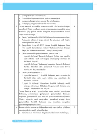 108 | Kelas XI SMA/MA/SMK/MAK
d. Mewujudkan rasa keadilan sosial.
e. Pengambilan keputusan dengan musyawarah mufakat.
f. Mengutamakan persatuan nasional dan kekeluargaan.
g. Menjunjung tinggi tujuan dan cita-cita nasional.
5. Secara normatif, negara kita sudah memenuhi kriteria sebagai negara
demokrasi. Dalam perjalanan sejarah ketatanegaraan negara kita, semua
konstitusi yang pernah berlaku menganut prinsip demokrasi. Hal ini
dapat dilihat misalnya:
a. Dalam Pasal 1 ayat (2) UUD 1945 (sebelum diamandemen) berbunyi
“kedaulatan adalah di tangan rakyat, dan dilakukan oleh Majelis
Permusyawaratan Rakyat”.
b. Dalam Pasal 1 ayat (2) UUD Negara Republik Indonesia Tahun
1945 (setelah diamandemen) berbunyi “kedaulatan berada di tangan
rakyat dan dilaksanakan menurut Undang-Undang Dasar”.
c. Dalam konstitusi Republik Indonesia Serikat, Pasal 1:
• Ayat (1) berbunyi “Republik Indonesia Serikat yang merdeka
dan berdaulat ialah suatu negara hukum yang demokrasi dan
berbentuk federasi”
• Ayat (2) berbunyi “Kekuasaan kedaulatan Republik Indonesia
Serikat dilakukan oleh pemerintah bersama-sama Dewan
Perwakilan Rakyat dan Senat”
d. Dalam UUDS 1950 Pasal 1:
1) Ayat (1) berbunyi “ Republik Indonesia yang merdeka dan
berdaulat ialah suatu negara hukum yang demokratis dan
berbentuk kesatuan”
2) Ayat (2) berbunyi “Kedaulatan Republik Indonesia adalah
ditangan rakyat dan dilakukan oleh pemerintah bersama-sama
dengan Dewan Perwakilan Rakyat”
Secara Empiris sejak pemerintahan masa revolusi kemerdekaan
Indonesia, pemerintahan parlementer, pemerintahan demokrasi
terpimpin, pemerintahan orde baru dan pemerintahan orde reformasi
Negara Indonesia sudah menerapkan demokrasi sebagai sistem
pemerintahan Republik Indonesia yang senantiasa mengalami
perkembangan yang fluktuatif.
10
6. Prinsip-prinsip yang perlu dilaksanakan untuk mewujudkan kehidupan
yang demokratis adalah sebagai berikut,
a. menyelesaikan perselisihan dengan damai dan secara melembaga;
5
 