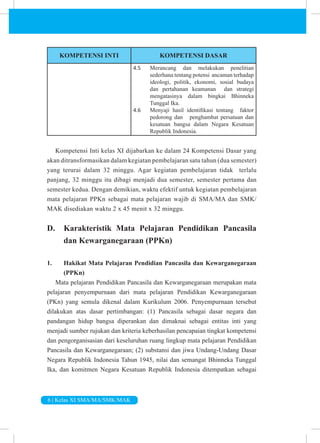 6 | Kelas XI SMA/MA/SMK/MAK
KOMPETENSI INTI KOMPETENSI DASAR
4.5 Merancang dan melakukan penelitian
sederhana tentang potensi ancaman terhadap
ideologi, politik, ekonomi, sosial budaya
dan pertahanan keamanan dan strategi
mengatasinya dalam bingkai Bhinneka
Tunggal Ika.
4.6 Menyaji hasil identifikasi tentang faktor
pedorong dan penghambat persatuan dan
kesatuan bangsa dalam Negara Kesatuan
Republik Indonesia.
Kompetensi Inti kelas XI dijabarkan ke dalam 24 Kompetensi Dasar yang
akan ditransformasikan dalam kegiatan pembelajaran satu tahun (dua semester)
yang terurai dalam 32 minggu. Agar kegiatan pembelajaran tidak terlalu
panjang, 32 minggu itu dibagi menjadi dua semester, semester pertama dan
semester kedua. Dengan demikian, waktu efektif untuk kegiatan pembelajaran
mata pelajaran PPKn sebagai mata pelajaran wajib di SMA/MA dan SMK/
MAK disediakan waktu 2 x 45 menit x 32 minggu.
D. Karakteristik Mata Pelajaran Pendidikan Pancasila
dan Kewarganegaraan (PPKn)
1. Hakikat Mata Pelajaran Pendidian Pancasila dan Kewarganegaraan
(PPKn)
Mata pelajaran Pendidikan Pancasila dan Kewarganegaraan merupakan mata
pelajaran penyempurnaan dari mata pelajaran Pendidikan Kewarganegaraan
(PKn) yang semula dikenal dalam Kurikulum 2006. Penyempurnaan tersebut
dilakukan atas dasar pertimbangan: (1) Pancasila sebagai dasar negara dan
pandangan hidup bangsa diperankan dan dimaknai sebagai entitas inti yang
menjadi sumber rujukan dan kriteria keberhasilan pencapaian tingkat kompetensi
dan pengorganisasian dari keseluruhan ruang lingkup mata pelajaran Pendidikan
Pancasila dan Kewarganegaraan; (2) substansi dan jiwa Undang-Undang Dasar
Negara Republik Indonesia Tahun 1945, nilai dan semangat Bhinneka Tunggal
Ika, dan komitmen Negara Kesatuan Republik Indonesia ditempatkan sebagai
 