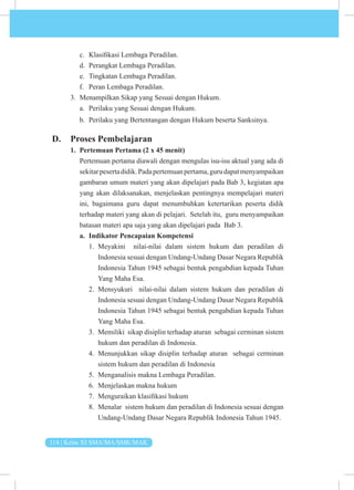 114 | Kelas XI SMA/MA/SMK/MAK
c. Klasifikasi Lembaga Peradilan.
d. Perangkat Lembaga Peradilan.
e. Tingkatan Lembaga Peradilan.
f. Peran Lembaga Peradilan.
3. Menampilkan Sikap yang Sesuai dengan Hukum.
a. Perilaku yang Sesuai dengan Hukum.
b. Perilaku yang Bertentangan dengan Hukum beserta Sanksinya.
D. Proses Pembelajaran
1. Pertemuan Pertama (2 x 45 menit)
Pertemuan pertama diawali dengan mengulas isu-isu aktual yang ada di
sekitarpesertadidik.Padapertemuanpertama,gurudapatmenyampaikan
gambaran umum materi yang akan dipelajari pada Bab 3, kegiatan apa
yang akan dilaksanakan, menjelaskan pentingnya mempelajari materi
ini, bagaimana guru dapat menumbuhkan ketertarikan peserta didik
terhadap materi yang akan di pelajari. Setelah itu, guru menyampaikan
batasan materi apa saja yang akan dipelajari pada Bab 3.
a. Indikator Pencapaian Kompetensi
1. Meyakini nilai-nilai dalam sistem hukum dan peradilan di
Indonesia sesuai dengan Undang-Undang Dasar Negara Republik
Indonesia Tahun 1945 sebagai bentuk pengabdian kepada Tuhan
Yang Maha Esa.
2. Mensyukuri nilai-nilai dalam sistem hukum dan peradilan di
Indonesia sesuai dengan Undang-Undang Dasar Negara Republik
Indonesia Tahun 1945 sebagai bentuk pengabdian kepada Tuhan
Yang Maha Esa.
3. Memiliki sikap disiplin terhadap aturan sebagai cerminan sistem
hukum dan peradilan di Indonesia.
4. Menunjukkan sikap disiplin terhadap aturan sebagai cerminan
sistem hukum dan peradilan di Indonesia
5. Menganalisis makna Lembaga Peradilan.
6. Menjelaskan makna hukum
7. Menguraikan klasifikasi hukum
8. Menalar sistem hukum dan peradilan di Indonesia sesuai dengan
Undang-Undang Dasar Negara Republik Indonesia Tahun 1945.
 