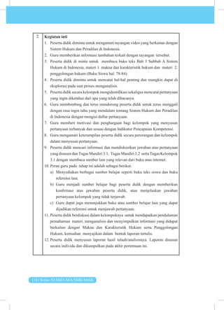 116 | Kelas XI SMA/MA/SMK/MAK
2. Kegiatan inti
1. Peserta didik diminta untuk mengamati tayangan video yang berkaitan dengan
Sistem Hukum dan Peradilan di Indonesia.
2. Guru memberikan informasi tambahan terkait dengan tayangan tersebut.
3. Peserta didik di minta untuk membaca buku teks Bab 3 Subbab A Sistem
Hukum di Indonesia, materi 1. makna dan karakteristik hukum dan materi 2.
penggolongan hukum (Buku Siswa hal. 78-84).
4. Peserta didik diminta untuk mencatat hal-hal penting dan mungkin dapat di
eksplorasi pada saat proses menganalisis.
5. Peserta didik secara kelompok mengidentifikasi sekaligus mencatat pertanyaan
yang ingin diketahui dari apa yang telah dibacanya.
6. Guru membimbing dan terus mendorong peserta didik untuk terus menggali
dengan rasa ingin tahu yang mendalam tentang Sistem Hukum dan Peradilan
di Indonesia dengan mengisi daftar pertanyaan.
7. Guru memberi motivasi dan penghargaan bagi kelompok yang menyusun
pertanyaan terbanyak dan sesuai dengan Indikator Pencapaian Kompetensi.
8. Guru mengamati keterampilan peserta didik secara perorangan dan kelompok
dalam menyusun pertanyaan.
9. Peserta didik mencari informasi dan mendiskusikan jawaban atas pertanyaan
yang disusun danTugas Mandiri 3.1, Tugas Mandiri 3.2 sertaTugas Kelompok
3.1 dengan membaca sumber lain yang relevan dari buku atau internet.
10. Peran guru pada tahap ini adalah sebagai berikut.
a) Menyediakan berbagai sumber belajar seperti buku teks siswa dan buku
referensi lain.
b) Guru menjadi sumber belajar bagi peserta didik dengan memberikan
konfirmasi atas jawaban peserta didik, atau menjelaskan jawaban
pertanyaan kelompok yang tidak terjawab.
c) Guru dapat juga menunjukkan buku atau sumber belajar lain yang dapat
dijadikan referensi untuk menjawab pertanyaan.
11. Peserta didik berdiskusi dalam kelompoknya untuk mendapatkan pendalaman
pemahaman materi, menganalisis dan menyimpulkan informasi yang didapat
berkaitan dengan Makna dan Karakteristik Hukum serta Penggolongan
Hukum, kemudian menyajikan dalam bentuk laporan tertulis.
12. Peserta didik menyusun laporan hasil telaah/analisisnya. Laporan disusun
secara individu dan dikumpulkan pada akhir pertemuan ini.
 
