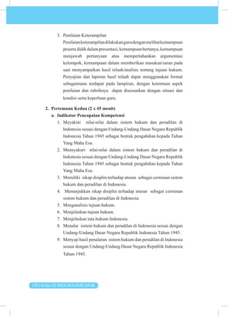 120 | Kelas XI SMA/MA/SMK/MAK
3. Penilaian Keterampilan
Penilaianketerampilandilakukangurudenganmelihatkemampuan
peserta didik dalam presentasi, kemampuan bertanya, kemampuan
menjawab pertanyaan atau mempertahankan argumentasi
kelompok, kemampuan dalam memberikan masukan/saran pada
saat menyampaikan hasil telaah/analisis tentang tujuan hukum.
Penyajian dan laporan hasil telaah dapat menggunakan format
sebagaimana terdapat pada lampiran, dengan ketentuan aspek
penilaian dan rubriknya dapat disesuaikan dengan situasi dan
kondisi serta keperluan guru.
2. Pertemuan Kedua (2 x 45 menit)
a. Indikator Pencapaian Kompetensi
1. Meyakini nilai-nilai dalam sistem hukum dan peradilan di
Indonesia sesuai dengan Undang-Undang Dasar Negara Republik
Indonesia Tahun 1945 sebagai bentuk pengabdian kepada Tuhan
Yang Maha Esa.
2. Mensyukuri nilai-nilai dalam sistem hukum dan peradilan di
Indonesia sesuai dengan Undang-Undang Dasar Negara Republik
Indonesia Tahun 1945 sebagai bentuk pengabdian kepada Tuhan
Yang Maha Esa.
3. Memiliki sikap disiplin terhadap aturan sebagai cerminan sistem
hukum dan peradilan di Indonesia.
4. Menunjukkan sikap disiplin terhadap aturan sebagai cerminan
sistem hukum dan peradilan di Indonesia.
5. Menganalisis tujuan hukum.
6. Menjelaskan tujuan hukum.
7. Menjelaskan tata hukum Indonesia.
8. Menalar sistem hukum dan peradilan di Indonesia sesuai dengan
Undang-Undang Dasar Negara Republik Indonesia Tahun 1945.
9. Menyaji hasil penalaran sistem hukum dan peradilan di Indonesia
sesuai dengan Undang-Undang Dasar Negara Republik Indonesia
Tahun 1945.
 