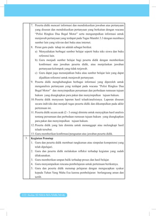122 | Kelas XI SMA/MA/SMK/MAK
7. Peserta didik mencari informasi dan mendiskusikan jawaban atas pertanyaan
yang disusun dan mendiskusikan pertanyaan yang berkaitan dengan wacana
“Polisi Ringkus Dua Begal Motor” serta mengumpulkan informasi untuk
menjawab pertanyaan yang terdapat pada Tugas Mandiri 3.3 dengan membaca
sumber lain yang relevan dari buku atau internet.
8. Peran guru pada tahap ini adalah sebagai berikut.
a) Menyediakan berbagai sumber belajar seperti buku teks siswa dan buku
referensi lain.
b) Guru menjadi sumber belajar bagi peserta didik dengan memberikan
konfirmasi atas jawaban peserta didik, atau menjelaskan jawaban
pertanyaan kelompok yang tidak terjawab.
c) Guru dapat juga menunjukkan buku atau sumber belajar lain yang dapat
dijadikan referensi untuk menjawab pertanyaan.
9. Peserta didik menghubungkan berbagai informasi yang diperoleh untuk
menganalisis pertanyaan yeng terdapat pada wacana “Polisi Ringkus Dua
Begal Motor” dan menyimpulkan persamaan dan perbedaan rumusan tujuan
hukum yang diungkapkan para pakar dan menyimpulkan tujuan hukum.
10. Peserta didik menyusun laporan hasil telaah/analisisnya. Laporan disusun
secara individu dan menjadi tugas peserta didik dan dikumpulkan pada akhir
pertemuan ini.
11. Peserta didik secara acak (2 - 3 orang) diminta untuk menyajikan hasil analisis
tentang persamaan dan perbedaan rumusan tujuan hukum yang diungkapkan
para pakar dan menyimpulkan tujuan hukum.
12. Peserta didik yang lain diminta untuk menanggapi atau melengkapi hasil
telaah tersebut.
13. Guru memberikan konfirmasi/penguatan atas jawaban peserta didik.
3. Kegiatan Penutup
1. Guru dan peserta didik membuat rangkuman atau simpulan kompetensi yang
telah dipelajari.
2. Guru dan peserta didik melakukan refleksi terhadap kegiatan yang sudah
dilaksanakan.
3. Guru memberikan umpan balik terhadap proses dan hasil belajar.
4. Guru menyampaikan rencana pembelajaran untuk pertemuan berikutnya.
5. Guru dan peserta didik menutup pelajaran dengan mengucapkan syukur
kepada Tuhan Yang Maha Esa karena pembelajaran berlangsung aman dan
tertib.
 
