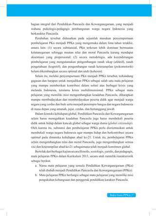 Buku Guru PPKn | 7
bagian integral dari Pendidikan Pancasila dan Kewarganegaraan, yang menjadi
wahana psikologis-pedagogis pembangunan warga negara Indonesia yang
berkarakter Pancasila.
Perubahan tersebut didasarkan pada sejumlah masukan penyempurnaan
pembelajaran PKn menjadi PPKn yang mengemuka dalam lima tahun terakhir,
antara lain: (1) secara substansial, PKn terkesan lebih dominan bermuatan
ketatanegaraan sehingga muatan nilai dan moral Pancasila kurang mendapat
aksentuasi yang proporsional; (2) secara metodologis, ada kecenderungan
pembelajaran yang mengutamakan pengembangan ranah sikap (afektif), ranah
pengetahuan (kognitif), dan pengembangan ranah keterampilan (psikomotorik)
belum dikembangkan secara optimal dan utuh (koheren).
Selain itu, melalui penyempurnaan PKn menjadi PPKn tersebut, terkandung
gagasan dan harapan untuk menjadikan PPKn sebagai salah satu mata pelajaran
yang mampu memberikan kontribusi dalam solusi atas berbagai krisis yang
melanda Indonesia, terutama krisis multidimensional. PPKn sebagai mata
pelajaran yang memiliki misi mengembangkan keadaban Pancasila, diharapkan
mampu membudayakan dan memberdayakan peserta didik agar menjadi warga
negara yang cerdas dan baik serta menjadi pemimpin bangsa dan negara Indonesia
di masa depan yang amanah, jujur, cerdas, dan bertanggung jawab.
Dalam konteks kehidupan global, Pendidikan Pancasila dan Kewarganegaraan
selain harus meneguhkan keadaban Pancasila juga harus membekali peserta
didik untuk hidup dalam kancah global sebagai warga dunia (global citizenship).
Oleh karena itu, substansi dan pembelajaran PPKn perlu diorientasikan untuk
membekali warga negara Indonesia agar mampu hidup dan berkontribusi secara
optimal pada dinamika kehidupan abad ke-21. Untuk itu, pembelajaran PPKn
selain mengembangkan nilai dan moral Pancasila, juga mengembangkan semua
visi dan keterampilan abad ke-21 sebagaimana telah menjadi komitmen global.
Bertolakdari berbagaikajiansecarafilosofis, sosiologis, yuridis, dan pedagogis,
mata pelajaran PPKn dalam Kurikulum 2013, secara utuh memiliki karakteristik
sebagai berikut.
a. Nama mata pelajaran yang semula Pendidikan Kewarganegaraan (PKn)
telah diubah menjadi Pendidikan Pancasila dan Kewarganegaraan (PPKn).
b. Mata pelajaran PPKn berfungsi sebagai mata pelajaran yang memiliki misi
pengukuhan kebangsaan dan penggerak pendidikan karakter Pancasila.
 