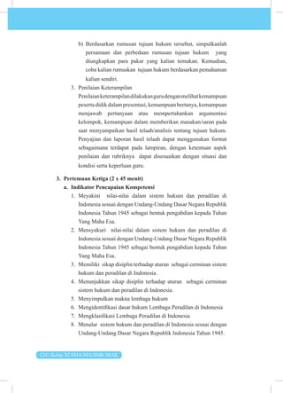 124 | Kelas XI SMA/MA/SMK/MAK
b) Berdasarkan rumusan tujuan hukum tersebut, simpulkanlah
persamaan dan perbedaan rumusan tujuan hukum yang
diungkapkan para pakar yang kalian temukan. Kemudian,
coba kalian rumuskan tujuan hukum berdasarkan pemahaman
kalian sendiri.
3. Penilaian Keterampilan
Penilaianketerampilandilakukangurudenganmelihatkemampuan
peserta didik dalam presentasi, kemampuan bertanya, kemampuan
menjawab pertanyaan atau mempertahankan argumentasi
kelompok, kemampuan dalam memberikan masukan/saran pada
saat menyampaikan hasil telaah/analisis tentang tujuan hukum.
Penyajian dan laporan hasil telaah dapat menggunakan format
sebagaimana terdapat pada lampiran, dengan ketentuan aspek
penilaian dan rubriknya dapat disesuaikan dengan situasi dan
kondisi serta keperluan guru.
3. Pertemuan Ketiga (2 x 45 menit)
a. Indikator Pencapaian Kompetensi
1. Meyakini nilai-nilai dalam sistem hukum dan peradilan di
Indonesia sesuai dengan Undang-Undang Dasar Negara Republik
Indonesia Tahun 1945 sebagai bentuk pengabdian kepada Tuhan
Yang Maha Esa.
2. Mensyukuri nilai-nilai dalam sistem hukum dan peradilan di
Indonesia sesuai dengan Undang-Undang Dasar Negara Republik
Indonesia Tahun 1945 sebagai bentuk pengabdian kepada Tuhan
Yang Maha Esa.
3. Memiliki sikap disiplin terhadap aturan sebagai cerminan sistem
hukum dan peradilan di Indonesia.
4. Menunjukkan sikap disiplin terhadap aturan sebagai cerminan
sistem hukum dan peradilan di Indonesia.
5. Menyimpulkan makna lembaga hukum
6. Mengidentifikasi dasar hukum Lembaga Peradilan di Indonesia
7. Mengklasifikasi Lembaga Peradilan di Indonesia
8. Menalar sistem hukum dan peradilan di Indonesia sesuai dengan
Undang-Undang Dasar Negara Republik Indonesia Tahun 1945.
 