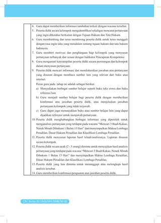 126 | Kelas XI SMA/MA/SMK/MAK
4. Guru dapat memberikan informasi tambahan terkait dengan wacana tersebut.
5. Peserta didik secara kelompok mengidentifikasi sekaligus mencatat pertanyaan
yang ingin diketahui berkaitan dengan Tujuan Hukum dan Tata Hukum.
6. Guru membimbing dan terus mendorong peserta didik untuk terus menggali
dengan rasa ingin tahu yang mendalam tentang tujuan hukum dan tata hukum
Indonesia.
7. Guru memberi motivasi dan penghargaan bagi kelompok yang menyusun
pertanyaan terbanyak dan sesuai dengan Indikator Pencapaian Kompetensi.
8. Guru mengamati keterampilan peserta didik secara perorangan dan kelompok
dalam menyusun pertanyaan.
9. Peserta didik mencari informasi dan mendiskusikan jawaban atas pertanyaan
yang disusun dengan membaca sumber lain yang relevan dari buku atau
internet.
Peran guru pada tahap ini adalah sebagai berikut.
a) Menyediakan berbagai sumber belajar seperti buku teks siswa dan buku
referensi lain.
b) Guru menjadi sumber belajar bagi peserta didik dengan memberikan
konfirmasi atas jawaban peserta didik, atau menjelaskan jawaban
pertanyaan kelompok yang tidak terjawab.
c) Guru dapat juga menunjukkan buku atau sumber belajar lain yang dapat
dijadikan referensi untuk menjawab pertanyaan.
10. Peserta didik menghubungkan berbagai informasi yang diperoleh untuk
menganalisis pertanyaan yeng terdapat pada wacana “Mencuri 3 Buah Kakao,
Nenek Minah Dihukum 1 Bulan 15 Hari” dan menyimpulkan Makna Lembaga
Peradilan, Dasar Hukum Peradilan dan Klasifikasi Lembaga Peradilan.
11. Peserta didik menyusun laporan hasil telaah/analisisnya. Laporan disusun
secara kelompok.
12. Peserta didik secara acak (2 - 3 orang) diminta untuk menyajikan hasil analisis
pertanyaan yeng terdapat pada wacana “Mencuri 3 Buah Kakao, Nenek Minah
Dihukum 1 Bulan 15 Hari” dan menyimpulkan Makna Lembaga Peradilan,
Dasar Hukum Peradilan dan Klasifikasi Lembaga Peradilan.
13. Peserta didik yang lain diminta untuk menanggapi atau melengkapi hasil
analisis tersebut.
14. Guru memberikan konfirmasi/penguatan atas jawaban peserta didik.
 