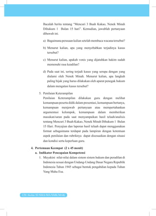 128 | Kelas XI SMA/MA/SMK/MAK
Bacalah berita tentang “Mencuri 3 Buah Kakao, Nenek Minah
Dihukum 1 Bulan 15 hari”. Kemudian, jawablah pertanyaan
dibawah ini.
a) Bagaimana perasaan kalian setelah membaca wacana tersebut?
b) Menurut kalian, apa yang menyebabkan terjadinya kasus
tersebut?
c) Menurut kalian, apakah vonis yang dijatuhkan hakim sudah
memenuhi rasa keadilan?
d) Pada saat ini, sering terjadi kasus yang serupa dengan yang
dialami oleh Nenek Minah. Menurut kalian, apa langkah
paling bijak yang harus dilakukan oleh aparat penegak hukum
dalam mengatasi kasus tersebut?
5. Penilaian Keterampilan
Penilaian Keterampilan dilakukan guru dengan melihat
kemampuan peserta didik dalam presentasi, kemampuan bertanya,
kemampuan menjawab pertanyaan atau mempertahankan
argumentasi kelompok, kemampuan dalam memberikan
masukan/saran pada saat menyampaikan hasil telaah/analisis
tentang Mencuri 3 Buah Kakao, Nenek Minah Dihukum 1 Bulan
15 Hari. Penyajian dan laporan hasil telaah dapat menggunakan
format sebagaimana terdapat pada lampiran dengan ketentuan
aspek penilaian dan rubriknya dapat disesuaikan dengan situasi
dan kondisi serta keperluan guru.
4. Pertemuan Keempat (2 x 45 menit)
a. Indikator Pencapaian Kompetensi
1. Meyakini nilai-nilai dalam sistem sistem hukum dan peradilan di
Indonesia sesuai dengan Undang-Undang Dasar Negara Republik
Indonesia Tahun 1945 sebagai bentuk pengabdian kepada Tuhan
Yang Maha Esa.
 