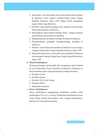 Buku Guru PPKn | 129
2. Mensyukuri nilai-nilai dalam sistem sistem hukum dan peradilan
di Indonesia sesuai dengan Undang-Undang Dasar Negara
Republik Indonesia Tahun 1945 sebagai bentuk pengabdian
kepada Tuhan Yang Maha Esa.
3. Memiliki sikap disiplin terhadap aturan sebagai cerminan sistem
hukum dan peradilan di Indonesia.
4. Menunjukkan sikap disiplin terhadap aturan sebagai cerminan
sistem hukum dan peradilan di Indonesia
5. Mengelompokkan perangkat Lembaga Peradilan di Indonesia.
6. Mengidentifikasi perangkat lembaga-lembaga peradilan di
Indonesia.
7. Menalar sistem hukum dan peradilan di Indonesia sesuai dengan
Undang-Undang Dasar Negara Republik Indonesia Tahun 1945.
8. Menyaji hasil penalaran sistem hukum dan peradilan di Indonesia
sesuai dengan Undang-Undang Dasar Negara Republik Indonesia
Tahun 1945.
b. Materi Pembelajaran
Pertemuan keempat peserta didik akan mempelajari materi Subbab
B, yaitu Mencermati Sistem Peradilan di Indonesia. Pertemuan ini
akan membahas materi tentang Pernagkat Lembaga Peradilan.
a. Peradilan Umum
b. Peradilan Agama
c. Peradilan Tata Usaha Negara
d. Peradilan Militer
e. Mahkamah Konstitusi
c. Proses Pembelajaran
Proses pembelajaran menggunakan pendekatan saintifik model
pembelajaran Discovery Learning. Pelaksanaan pembelajaran secara
umum dibagi menjadi tiga tahapan, yaitu kegiatan pendahuluan,
kegiatan inti, dan kegiatan penutup.
 