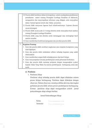 Buku Guru PPKn | 131
10. Peserta didik berdiskusi dalam kelompoknya untuk mendapatkan pendalaman
pemahaman materi tentang Perangkat Lembaga Peradilan di Indonesia,
menganalisis dan menyimpulkan informasi yang didapat, serta menyajikan
dalam bentuk laporan tertulis dan bahan presentasi.
11. Peserta didik menyusun laporan hasil telaah/analisisnya. Laporan disusun
secara kelompok.
12. Peserta didik secara acak (2-3 orang) diminta untuk menyajikan hasil analisis
tentang Perangkat Lembaga Peradilan.
13. Peserta didik yang lain diminta untuk menanggapi atau melengkapi hasil
analisis tersebut.
14. Guru memberikan konfirmasi/penguatan atas jawaban peserta didik.
3. Kegiatan Penutup
1. Guru dan peserta didik membuat rangkuman atau simpulan kompetensi yang
telah dipelajari.
2. Guru dan peserta didik melakukan refleksi terhadap kegiatan yang sudah
dilaksanakan.
3. Guru memberikan umpan balik terhadap proses dan hasil belajar.
4. Guru menyampaikan rencana pembelajaran untuk pertemuan berikutnya.
5. Guru dan peserta didik menutup pelajaran dengan mengucapkan syukur
kepada Tuhan Yang Maha Esa karena pembelajaran berlangsung aman dan
tertib.
d. Penilaian
1. Penilaian Sikap
Penilaian sikap terhadap peserta didik dapat dilakukan selama
proses belajar berlangsung. Penilaian dapat dilakukan dengan
observasi. Dalam observasi, misalnya dilihat aktivitas dan tingkat
perhatian peserta didik selama proses pembelajaran berlangsung.
Format penilaian sikap dapat menggunakan contoh jurnal
perkembangan sikap sebagai berikut.
Jurnal Perkembangan Sikap
			Kelas 		: ……..............…….
			 Semester : ……..............…….
 