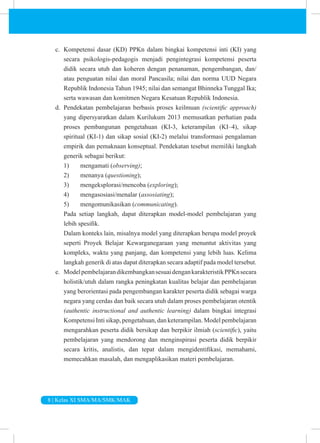 8 | Kelas XI SMA/MA/SMK/MAK
c. Kompetensi dasar (KD) PPKn dalam bingkai kompetensi inti (KI) yang
secara psikologis-pedagogis menjadi pengintegrasi kompetensi peserta
didik secara utuh dan koheren dengan penanaman, pengembangan, dan/
atau penguatan nilai dan moral Pancasila; nilai dan norma UUD Negara
Republik Indonesia Tahun 1945; nilai dan semangat Bhinneka Tunggal Ika;
serta wawasan dan komitmen Negara Kesatuan Republik Indonesia.
d. Pendekatan pembelajaran berbasis proses keilmuan (scientific approach)
yang dipersyaratkan dalam Kurilukum 2013 memusatkan perhatian pada
proses pembangunan pengetahuan (KI-3, keterampilan (KI–4), sikap
spiritual (KI-1) dan sikap sosial (KI-2) melalui transformasi pengalaman
empirik dan pemaknaan konseptual. Pendekatan tesebut memiliki langkah
generik sebagai berikut:
1) mengamati (observing);
2) menanya (questioning);
3) mengeksplorasi/mencoba (exploring);
4) mengasosiasi/menalar (assosiating);
5) mengomunikasikan (communicating).
Pada setiap langkah, dapat diterapkan model-model pembelajaran yang
lebih spesifik.
Dalam konteks lain, misalnya model yang diterapkan berupa model proyek
seperti Proyek Belajar Kewarganegaraan yang menuntut aktivitas yang
kompleks, waktu yang panjang, dan kompetensi yang lebih luas. Kelima
langkah generik di atas dapat diterapkan secara adaptif pada model tersebut.
e. ModelpembelajarandikembangkansesuaidengankarakteristikPPKnsecara
holistik/utuh dalam rangka peningkatan kualitas belajar dan pembelajaran
yang berorientasi pada pengembangan karakter peserta didik sebagai warga
negara yang cerdas dan baik secara utuh dalam proses pembelajaran otentik
(authentic instructional and authentic learning) dalam bingkai integrasi
Kompetensi Inti sikap, pengetahuan, dan keterampilan. Model pembelajaran
mengarahkan peserta didik bersikap dan berpikir ilmiah (scientific), yaitu
pembelajaran yang mendorong dan menginspirasi peserta didik berpikir
secara kritis, analistis, dan tepat dalam mengidentifikasi, memahami,
memecahkan masalah, dan mengaplikasikan materi pembelajaran.
 