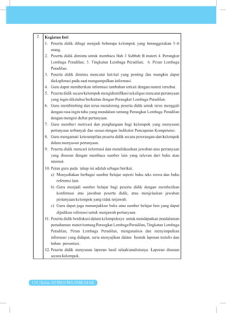 134 | Kelas XI SMA/MA/SMK/MAK
2. Kegiatan Inti
1. Peserta didik dibagi menjadi beberapa kelompok yang beranggotakan 5–6
orang.
2. Peserta didik diminta untuk membaca Bab 3 Subbab B materi 4. Perangkat
Lembaga Peradilan; 5. Tingkatan Lembaga Peradilan; 6. Peran Lembaga
Peradilan.
3. Peserta didik diminta mencatat hal-hal yang penting dan mungkin dapat
dieksplorasi pada saat mengumpulkan informasi.
4. Guru dapat memberikan informasi tambahan terkait dengan materi tersebut.
5. Peserta didik secara kelompok mengidentifikasi sekaligus mencatat pertanyaan
yang ingin diketahui berkaitan dengan Perangkat Lembaga Peradilan.
6. Guru membimbing dan terus mendorong peserta didik untuk terus menggali
dengan rasa ingin tahu yang mendalam tentang Perangkat Lembaga Peradilan
dengan mengisi daftar pertanyaan.
7. Guru memberi motivasi dan penghargaan bagi kelompok yang menyusun
pertanyaan terbanyak dan sesuai dengan Indikator Pencapaian Kompetensi.
8. Guru mengamati keterampilan peserta didik secara perorangan dan kelompok
dalam menyusun pertanyaan.
9. Peserta didik mencari informasi dan mendiskusikan jawaban atas pertanyaan
yang disusun dengan membaca sumber lain yang relevan dari buku atau
internet.
10. Peran guru pada tahap ini adalah sebagai berikut.
a) Menyediakan berbagai sumber belajar seperti buku teks siswa dan buku
referensi lain.
b) Guru menjadi sumber belajar bagi peserta didik dengan memberikan
konfirmasi atas jawaban peserta didik, atau menjelaskan jawaban
pertanyaan kelompok yang tidak terjawab.
c) Guru dapat juga menunjukkan buku atau sumber belajar lain yang dapat
dijadikan referensi untuk menjawab pertanyaan.
11. Peserta didik berdiskusi dalam kelompoknya untuk mendapatkan pendalaman
pemahaman materi tentang Perangkat Lembaga Peradilan,Tingkatan Lembaga
Peradilan, Peran Lembaga Peradilan, menganalisis dan menyimpulkan
informasi yang didapat, serta menyajikan dalam bentuk laporan tertulis dan
bahan presentasi.
12. Peserta didik menyusun laporan hasil telaah/analisisnya. Laporan disusun
secara kelompok.
 