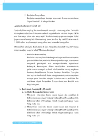 136 | Kelas XI SMA/MA/SMK/MAK
2. Penilaian Pengetahuan
Penilaian pengetahuan dengan penugasan dengan mengerjakan
Tugas Mandiri 3.5 sebagai berikut.
Analisislah kasus di bawah ini!
Mabes Polri menangkap dan menahan tujuh tersangka kasus uang palsu. Dari tujuh
tersangka tersebut lima di antaranya adalah anggota Badan Intelijen Negara (BIN)
dan dua warga biasa atau warga sipil. Selain menangkap para tersangka, Polisi
juga menyita barang bukti berupa uang palsu pecahan Rp.100.000,00 sebanyak
2.000 lembar, peralatan cetak uang palsu, serta pita cukai uang palsu.
Berdasarkan tersangka dalam kasus di atas, pengadilan manakah yang berwenang
menyelesaikan kasus tersebut? Mengapa demikian?
3. Penilaian Keterampilan
Penilaianketerampilandilakukangurudenganmelihatkemampuan
peserta didik dalam presentasi, kemampuan bertanya, kemampuan
menjawab pertanyaan atau mempertahankan argumentasi
kelompok, kemampuan dalam memberikan masukan/saran
pada saat menyampaikan hasil telaah/analisis tentang tingkatan
Lembaga Peradilan dan Peranan Lembaga Peradilan. Penyajian
dan laporan hasil telaah dapat menggunakan format sebagimana
terdapat pada lampiran, dengan ketentuan aspek penilaian dan
rubriknya dapat disesuaikan dengan situasi dan kondisi serta
keperluan guru.
6. Pertemuan Keenam (2 x 45 menit)
a. Indikator Pencapaian Kompetensi.
1. Meyakini nilai-nilai dalam sistem hukum dan peradilan di
Indonesia sesuai dengan Undang-Undang Dasar Negara Republik
Indonesia Tahun 1945 sebagai bentuk pengabdian kepada Tuhan
Yang Maha Esa.
2. Mensyukuri nilai-nilai dalam sistem hukum dan peradilan di
Indonesia sesuai dengan Undang-Undang Dasar Negara Republik
Indonesia Tahun 1945 sebagai bentuk pengabdian kepada Tuhan
Yang Maha Esa.
 