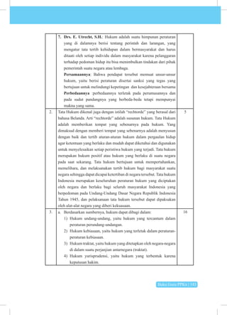 Buku Guru PPKn | 143
7. Drs. E. Utrecht, S.H.: Hukum adalah suatu himpunan peraturan
yang di dalamnya berisi tentang perintah dan larangan, yang
mengatur tata tertib kehidupan dalam bermasyarakat dan harus
ditaati oleh setiap individu dalam masyarakat karena pelanggaran
terhadap pedoman hidup itu bisa menimbulkan tindakan dari pihak
pemerintah suatu negara atau lembaga.
Persamaannya: Bahwa pendapat tersebut memuat unsur-unsur
hukum, yaitu berisi peraturan disertai sanksi yang tegas yang
bertujuan untuk melindungi kepetingan dan kesejahteraan bersama
Perbedaannya :perbedaannya terletak pada perumusannya dan
pada sudut pandangnya yang berbeda-beda tetapi mempunyai
makna yang sama.
2. Tata Hukum dikenal juga dengan istilah “rechtorde” yang berasal dari
bahasa Belanda. Arti “rechtorde” adalah susunan hukum. Tata Hukum
adalah memberikan tempat yang sebenarnya pada hukum. Yang
dimaksud dengan memberi tempat yang sebenarnya adalah menyusun
dengan baik dan tertib aturan-aturan hukum dalam pergaulan hidup
agar ketentuan yang berlaku dan mudah dapat diketahui dan digunakan
untuk menyelesaikan setiap peristiwa hukum yang terjadi. Tata hukum
merupakan hukum positif atau hukum yang berlaku di suatu negara
pada saat sekarang. Tata hukum bertujuan untuk mempertahankan,
memelihara, dan melaksanakan tertib hukum bagi masyarakat suatu
negara sehingga dapat dicapai ketertiban di negara tersebut. Tata hukum
Indonesia merupakan keseluruhan peraturan hukum yang diciptakan
oleh negara dan berlaku bagi seluruh masyarakat Indonesia yang
berpedoman pada Undang-Undang Dasar Negara Republik Indonesia
Tahun 1945, dan pelaksanaan tata hukum tersebut dapat dipaksakan
oleh alat-alat negara yang diberi kekuasaan.
5
3. a. Berdasarkan sumbernya, hukum dapat dibagi dalam:
1) Hukum undang-undang, yaitu hukum yang tercantum dalam
peraturan perundang-undangan.
2) Hukum kebiasaan, yaitu hukum yang terletak dalam peraturan-
peraturan kebiasaan.
3) Hukum traktat, yaitu hukum yang ditetapkan oleh negara-negara
di dalam suatu perjanjian antarnegara (traktat).
4) Hukum yurisprudensi, yaitu hukum yang terbentuk karena
keputusan hakim.
16
 