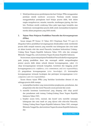 Buku Guru PPKn | 9
f. Model penilaian proses pembelajaran dan hasil belajar PPKn menggunakan
penilaian otentik (authentic assesment). Penilaian otentik mampu
menggambarkan peningkatan hasil belajar peserta didik, baik dalam
rangka mengobservasi, menalar, mencoba, membangun jejaring, dan lain-
lain. Penilaian otentik cenderung fokus pada tugas-tugas kompleks atau
kontekstual, memungkinkan peserta didik untuk menunjukkan kompetensi
mereka dalam pengaturan yang lebih otentik.
2. Tujuan Mata Pelajaran Pendidikan Pancasila dan Kewarganegaraan
(PPKn)
Sesuai dengan PP Nomor 32 Tahun 2013 Penjelasan Pasal 77J ayat (1)
ditegaskan bahwa pendidikan kewarganegaraan dimaksudkan untuk membentuk
peserta didik menjadi manusia yang memiliki rasa kebangsaan dan cinta tanah
air dalam konteks nilai dan moral Pancasila, kesadaran berkonstitusi Undang–
Undang Dasar Negara Republik Indonesia Tahun 1945, nilai dan semangat
Bhinneka Tunggal Ika, serta komitmen Negara Kesatuan Republik Indonesia.
Secaraumum,tujuanmatapelajaranPendidikanPancasiladanKewarganegaraan
pada jenjang pendidikan dasar dan menengah adalah mengembangkan
potensi peserta didik dalam seluruh dimensi kewarganegaraan, yakni: (1)
sikap kewarganegaraan termasuk keteguhan, komitmen dan tanggung jawab
kewarganegaraan (civic confidence, civic committment, and civic responsibility);
(2) pengetahuan kewarganegaraan (civic knowledge); (3) keterampilan
kewarganegaraan termasuk kecakapan dan partisipasi kewarganegaraan (civic
competence and civic responsibility).
Secara khusus tujuan PPKn yang berisikan keseluruhan dimensi di atas
sehingga peserta didik mampu:
a. menampilkan karakter yang mencerminkan penghayatan, pemahaman, dan
pengamalan nilai dan moral Pancasila secara personal dan sosial;
b. memiliki komitmen konstitusional yang ditopang oleh sikap positif
dan pemahaman utuh tentang Undang-Undang Dasar Negara Republik
Indonesia Tahun 1945;
c. berpikir secara kritis, rasional, dan kreatif serta memiliki semangat
kebangsaan dan cinta tanah air yang dijiwai oleh nilai-nilai Pancasila,
Undang Undang Dasar Negara Republik Indonesia Tahun 1945, semangat
BhinnekaTunggal Ika, dan komitmen Negara Kesatuan Republik Indonesia;
dan
 