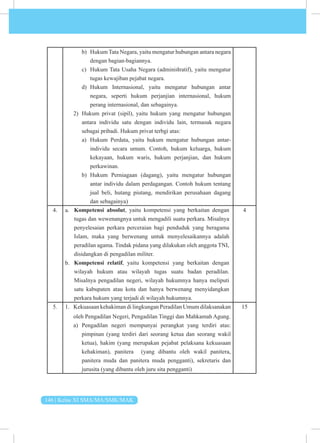 146 | Kelas XI SMA/MA/SMK/MAK
b) Hukum Tata Negara, yaitu mengatur hubungan antara negara
dengan bagian-bagiannya.
c) Hukum Tata Usaha Negara (adminiﬆratif), yaitu mengatur
tugas kewajiban pejabat negara.
d) Hukum Internasional, yaitu mengatur hubungan antar
negara, seperti hukum perjanjian internasional, hukum
perang internasional, dan sebagainya.
2) Hukum privat (sipil), yaitu hukum yang mengatur hubungan
antara individu satu dengan individu lain, termasuk negara
sebagai pribadi. Hukum privat terbgi atas:
a) Hukum Perdata, yaitu hukum mengatur hubungan antar-
individu secara umum. Contoh, hukum keluarga, hukum
kekayaan, hukum waris, hukum perjanjian, dan hukum
perkawinan.
b) Hukum Perniagaan (dagang), yaitu mengatur hubungan
antar individu dalam perdagangan. Contoh hukum tentang
jual beli, hutang piutang, mendirikan perusahaan dagang
dan sebagainya)
4. a.
b.
4
5. 1. Kekuasaan kehakiman di lingkungan Peradilan Umum dilaksanakan
oleh Pengadilan Negeri, Pengadilan Tinggi dan Mahkamah Agung.
a) Pengadilan negeri mempunyai perangkat yang terdiri atas:
pimpinan (yang terdiri dari seorang ketua dan seorang wakil
ketua), hakim (yang merupakan pejabat pelaksana kekuasaan
kehakiman), panitera (yang dibantu oleh wakil panitera,
panitera muda dan panitera muda pengganti), sekretaris dan
jurusita (yang dibantu oleh juru sita pengganti)
15
Kompetensi absolut, yaitu kompetensi yang berkaitan dengan
tugas dan wewenangnya untuk mengadili suatu perkara. Misalnya
penyelesaian perkara perceraian bagi penduduk yang beragama
Islam, maka yang berwenang untuk menyelesaikannya adalah
peradilan agama. Tindak pidana yang dilakukan oleh anggota TNI,
disidangkan di pengadilan militer.
Kompetensi relatif, yaitu kompetensi yang berkaitan dengan
wilayah hukum atau wilayah tugas suatu badan peradilan.
Misalnya pengadilan negeri, wilayah hukumnya hanya meliputi
satu kabupaten atau kota dan hanya berwenang menyidangkan
perkara hukum yang terjadi di wilayah hukumnya.
 