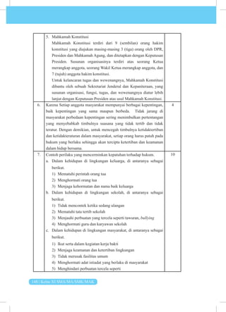 148 | Kelas XI SMA/MA/SMK/MAK
5. Mahkamah Konstitusi
Mahkamah Konstitusi terdiri dari 9 (sembilan) orang hakim
konstitusi yang diajukan masing-masing 3 (tiga) orang oleh DPR,
Presiden dan Mahkamah Agung, dan ditetapkan dengan Keputusan
Presiden. Susunan organisasinya terdiri atas seorang Ketua
merangkap anggota, seorang Wakil Ketua merangkap anggota, dan
7 (tujuh) anggota hakim konstitusi.
Untuk kelancaran tugas dan wewenangnya, Mahkamah Konstitusi
dibantu oleh sebuah Sekretariat Jenderal dan Kepaniteraan, yang
susunan organisasi, fungsi, tugas, dan wewenangnya diatur lebih
lanjut dengan Keputusan Presiden atas usul Mahkamah Konstitusi.
6. Karena Setiap anggota masyarakat mempunyai berbagai kepentingan,
baik kepentingan yang sama maupun berbeda. Tidak jarang di
masyarakat perbedaan kepentingan sering menimbulkan pertentangan
yang menyebabkab timbulnya suasana yang tidak tertib dan tidak
teratur. Dengan demikian, untuk mencegah timbulnya ketidaktertiban
dan ketidakteraturan dalam masyarakat, setiap orang harus patuh pada
hukum yang berlaku sehingga akan tercipta ketertiban dan keamanan
dalam hidup bersama.
4
7. Contoh perilaku yang mencerminkan kepatuhan terhadap hukum.
a. Dalam kehidupan di lingkungan keluarga, di antaranya sebagai
berikut.
1) Mematuhi perintah orang tua
2) Menghormati orang tua
3) Menjaga kehormatan dan nama baik keluarga
b. Dalam kehidupan di lingkungan sekolah, di antaranya sebagai
berikut.
1) Tidak mencontek ketika sedang ulangan
2) Mematuhi tata tertib sekolah
3) Menjauhi perbuatan yang tercela seperti tawuran, bullying
4) Menghormati guru dan karyawan sekolah
c. Dalam kehidupan di lingkungan masyarakat, di antaranya sebagai
berikut.
1) Ikut serta dalam kegiatan kerja bakti
2) Menjaga keamanan dan ketertiban lingkungan
3) Tidak merusak fasilitas umum
4) Menghormati adat istiadat yang berlaku di masyarakat
5) Menghindari perbuatan tercela seperti
10
 