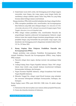 10 | Kelas XI SMA/MA/SMK/MAK
d. berpartisipasi secara aktif, cerdas, dan bertanggung jawab sebagai anggota
masyarakat, tunas bangsa, dan warga negara sesuai dengan harkat dan
martabatnya sebagai makhluk ciptaan Tuhan Yang Maha Esa yang hidup
bersama dalam berbagai tatanan sosial kultural.
Dengan demikian, PPKn lebih memiliki kedudukan dan fungsi sebagai berikut:
a. PPKn merupakan pendidikan nilai, moral/karakter, dan kewarganegaraan
khas Indonesia yang tidak sama sebangun dengan civic education di USA,
citizenship education di UK, talimatul muwatanah di negara-negara Timur
Tengah, education civicas di Amerika Latin.
b. PPKn sebagai wahana pendidikan nilai, moral/karakter Pancasila dan
pengembangan kapasitas psikososial kewarganegaraan Indonesia sangat
koheren (runut dan terpadu) dengan komitmen pengembangan watak dan
peradaban bangsa yang bermartabat dan perwujudan warga negara yang
demokratis dan bertanggung jawab sebagaimana termaktub dalam Pasal 3
UU No. 20 Tahun 2003.
3. Ruang Lingkup Mata Pelajaran Pendidikan Pancasila dan
Kewarganegaraan (PPKn)
Dengan perubahan mata pelajaran Pendidikan Kewarganegaraan (PKn)
menjadi Pendidikan Pancasila dan Kewarganegaraan (PPKn), ruang lingkup
PPKn meliputi:
a. Pancasila sebagai dasar negara, ideologi nasional, dan pandangan hidup
bangsa.
b. Undang-Undang Dasar Negara Republik Indonesia Tahun 1945 sebagai
hukum dasar tertulis yang menjadi landasan konstitusional kehidupan
bermasyarakat, berbangsa, dan bernegara.
c. Negara Kesatuan Republik Indonesia, sebagai kesepakatan final bentuk
Negara Republik Indonesia.
d. Bhinneka Tunggal Ika, sebagai wujud filosofi kesatuan yang melandasi
dan mewarnai keberagaman kehidupan bermasyarakat, berbangsa, dan
bernegara.
Ruang lingkup materi PPKn pada SMA/MA/ SMK kelas XI adalah sebagai
berikut.
1) Harmonisasi hak dan kewajiban asasi manusia dalam perspektif Pancasila;
2) Sistem dan dinamika demokrasi di Indonesia;
 