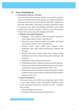 154 | Kelas XI SMA/MA/SMK/MAK
D. Proses Pembelajaran
1. Pertemuan Pertama (2 x 45 menit)
Pertemuan pertama diawali dengan mengulas isu-isu aktual yang ada di
sekitarpesertadidik.Padapertemuanpertama,gurudapatmenyampaikan
gambaran umum materi yang akan dipelajari pada Bab 4, kegiatan apa
yang akan dilaksanakan, menjelaskan pentingnya mempelajari materi
ini, bagaimana guru dapat menumbuhkan ketertarikan peserta didik
terhadap materi yang akan di pelajari. Setelah itu, guru menyampaikan
batasan materi apa saja yang akan dipelajari pada Bab 4.
a. Indikator Pencapaian Kompetensi
1. Menghargai peran Indonesia dalam mewujudkan perdamaian
dunia sebagai anugerah Tuhan Yang Maha Esa.
2. Mensyukuri peran Indonesia dalam mewujudkan perdamaian
dunia sebagai anugerah Tuhan Yang Maha Esa.
3. Bersikap toleran sebagai refleksi peran Indonesia dalam
perdamaian dunia dalam hidup bermasyarakat, berbangsa dan
bernegara.
4. Bersikap cinta damai sebagai refleksi peran Indonesia dalam
perdamaian dunia dalam hidup bermasyarakat, berbangsa, dan
bernegara.
5. Menjelaskan makna hubungan internasional.
6. Menjelaskan pentingnya hubungan internasional bagi Indonesia.
7. Menalar peran Indonesia dalam perdamaian dunia sesuai Undang-
Undang Dasar Negara Republik Indonesia Tahun 1945.
8. Mendemonstrasikan hasil analisis tentang peran Indonesia dalam
perdamaian dunia sesuai Undang-Undang Dasar Negara Republik
Indonesia Tahun 1945.
b. Materi Pembelajaran
Pertemuan pertama peserta didik akan mempelajari materi Subbab
A, yaitu Peran Indonesia dalam Menciptakan Perdamaian Dunia
melalui Hubungan Internasional. Pertemuan ini akan membahas
materi tentang;
1. Makna Hubungan Internasional
2. Pentingnya Hubungan Internasional bagi Indonesia
 