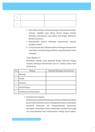158 | Kelas XI SMA/MA/SMK/MAK
2.
3.
2. Dari definisi-definisi tentang hubungan internasional tersebut,
rumusan siapakah yang paling relevan dengan konteks
hubungan internasional yang dijalin oleh bangsa Indonesia?
Berikan alasannya!
3. Rumuskanlah definisi hubungan internasional menurut
pendapat sendiri!
4. Cari persamaan dan perbedaan definisi hubungan internasional
yang kalian rumuskan dengan definisi yang dirumuskan teman
sebangku!
Tugas Mandiri 4.2
Identifikasi manfaat yang diperoleh bangsa Indonesia dengan
menjalin hubungan Internasional saat ini. Tuliskan dalam tabel
di bawah ini.
No Bidang Manfaat Hubungan Internasional
1. Ideologi
2. Politik
3. Ekonomi
4. Sosial budaya
5. Pertahanan dan Keamanan
3. Penilaian Keterampilan
Penilaianketerampilandilakukangurudenganmelihatkemampuan
peserta didik dalam presentasi, kemampuan bertanya, kemampuan
menjawab pertanyaan atau mempertahankan argumentasi
kelompok, kemampuan dalam memberikan masukan/saran pada
saat menyampaikan hasil telaah/analisis tentang tujuan hukum.
 