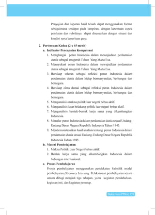 Buku Guru PPKn | 159
Penyajian dan laporan hasil telaah dapat menggunakan format
sebagaimana terdapat pada lampiran, dengan ketentuan aspek
penilaian dan rubriknya dapat disesuaikan dengan situasi dan
kondisi serta keperluan guru.
2. Pertemuan Kedua (2 x 45 menit)
a. Indikator Pencapaian Kompetensi
1. Menghargai peran Indonesia dalam mewujudkan perdamaian
dunia sebagai anugerah Tuhan Yang Maha Esa.
2. Mensyukuri peran Indonesia dalam mewujudkan perdamaian
dunia sebagai anugerah Tuhan Yang Maha Esa.
3. Bersikap toleran sebagai refleksi peran Indonesia dalam
perdamaian dunia dalam hidup bermasyarakat, berbangsa dan
bernegara.
4. Bersikap cinta damai sebagai refleksi peran Indonesia dalam
perdamaian dunia dalam hidup bermasyarakat, berbangsa dan
bernegara.
5. Menganalisis makna politik luar negeri bebas aktif.
6. Menganalisis latar belakang politik luar negari bebas aktif.
7. Menganalisis bentuk-bentuk kerja sama yang dikembangkan
Indonesia.
8. Menalar peran Indonesia dalam perdamaian dunia sesuai Undang-
Undang Dasar Negara Republik Indonesia Tahun 1945.
9. Mendemonstrasikan hasil analisis tentang peran Indonesia dalam
perdamaian dunia sesuai Undang-Undang Dasar Negara Republik
Indonesia Tahun 1945.
b. Materi Pembelajaran
1. Makna Politik Luar Negeri bebas aktif.
2. Bentuk kerja sama yang dikembangkan Indonesia dalam
hubungan internasional.
c. Proses Pembelajaran
Proses pembelajaran menggunakan pendekatan Saintifik model
pembelajaran Discovery Learning. Pelaksanaan pembelajaran secara
umum dibagi menjadi tiga tahapan, yaitu kegiatan pendahuluan,
kegiatan inti, dan kegiatan penutup.
 