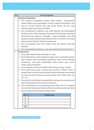 160 | Kelas XI SMA/MA/SMK/MAK
No Uraian Kegiatan
1. Kegiatan Pendahuluan
1. Guru mengawali pembelajaran dengan berdoa bersama, mengondisikan
suasana belajar yang menyenangkan, misalnya dengan menayangkan video
motivasi, bercerita kejadian nyata yang pernah dialami oleh guru yang
berkaitan dengan topik yang akan dibahas.
2. Guru mendiskusikan kompetensi yang sudah dipelajari dan dikembangkan
sebelumnya yaitu Makna Hubungan Internasional dan Pentingnya Hubungan
Internasional bagi Indonesia, mengaitkan dengan kompetensi yang akan
dipelajari dan dikembangkan pada pertemuan kedua, yaitu Politik Luar Negeri
Indonesia dalam Menjalin Hubungan Internasional.
3. Guru menyampaikan garis besar cakupan materi dan kegiatan yang akan
dilakukan.
4. Guru menyampaikan kompetensi yang akan dicapai pada pertemuan kedua.
2. Kegiatan Inti
1. Peserta didik dibagi kedalam kelompok 5-6 orang.
2. Peserta didik diminta untuk mengamati tayangan video yang berkaitan dengan
peran Indonesia dalam menciptakan perdamaian dunia melalui hubungan
internasional. Guru dapat memanfaatkan media internet, yaitu youtube
sebagai media pembelajaran.
3. Guru memberikan informasi tambahan terkait dengan tayangan tersebut.
4. Peserta didik diminta untuk membaca buku teks Bab 4 Subbab A materi 3
tentang Politik Luar Negeri Indonesia dalam Menjalin Hubungan Internasional
dan mencatat hal-hal penting yang terkait dengan materi (Buku Siswa hal.
126-132).
5. Peserta didik secara kelompok mengidentifikasi sekaligus mencatat pertanyaan
yang ingin diketahui dari apa yang telah dibacanya.
6. Guru membimbing dan terus mendorong peserta didik untuk terus menggali
rasa ingin tahu tentang peran Indonesia dalam menciptakan perdamaian dunia
dengan mengisi daftar pertanyaan sebagai berikut.
No. Pertanyaan
1.
2.
3.
dst
 
