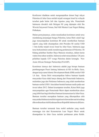Buku Guru PPKn | 163
Konferensi diadakan untuk mengumpulkan donasi bagi rakyat
Palestina di Jalur Gaza setelah terjadi serangan Israel ke wilayah
tersebut pada bulan Juli dan Agustus yang lalu. Pemerintah
Indonesia diwakili oleh Delegasi RI yang dipimpin oleh Ibu
Wiwiek Setyawati Firman, Staf Ahli Menteri Luar Negeri Bidang
Polhukam.
Dalam pernyataannya, selain menekankan komitmen untuk terus
mendukung perjuangan bangsa Palestina, ketua Delri sekali lagi
juga menyampaikan komitmen RI untuk memberikan bantuan
seperti yang telah disampaikan oleh Presiden RI senilai USD
1 Juta ketika terjadi invasi Israel ke Jalur Gaza. Indonesia juga
terus berkomitmen untuk mendorong perdamaian di Palestina. Di
bidang pelatihan Sumber Daya Manusia misalnya, dalam kurun
waktu lima tahun terakhir, Indonesia telah menyediakan 128 jenis
pelatihan kepada 1257 warga Palestina dalam kerangka New
Asian African Strategic Partnership (NAASP).
Komitmen lainnya dari Indonesia adalah juga berupa bantuan
pembangungan Pusat Jantung Indonesia di RS As-Shifa, Gaza,
dengan kerja sama Islamic Development Bank (IDB) senilai USD
1,6 Juta.  Ketua Delri menyampaikan bahwa bantuan kepada
masyarakat Gaza tidak hanya datang dari Pemerintah Indonesia,
melainkan juga dari Parlemen Indonesia yang telah memberikan
bantuan senilai USD 1 Juta dalam bentuk bantuan medis pada saat
invasi tahun 2012. Dalam kesempatan tersebut, Ketua Delri juga
menyampaikan agar Pemerintah Mesir dapat memberikan akses
yang lebih luas bagi distribusi bantuan kemanusiaan ke Jalur Gaza.
Bantuan tersebut merupakan bantuan yang dikumpulkan oleh
masyarakatIndonesiamelaluiorganisasirelawandansaatinisedang
dikoordinasikanolehKedutaanBesarRepublikIndonesiadiKairo.
Bantuan tersebut termasuk lima mobil ambulan yang masih
menunggu izin dari Kementerian Luar Negeri Mesir untuk
disampaikan ke Jalur Gaza melalui perbatasan pintu Rafah.
 