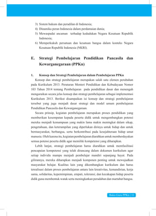 Buku Guru PPKn | 11
3) Sistem hukum dan peradilan di Indonesia;
4) Dinamika peran Indonesia dalam perdamaian dunia;
5) Mewaspadai ancaman terhadap kedudukan Negara Kesatuan Republik
Indonesia;
6) Memperkukuh persatuan dan kesatuan bangsa dalam konteks Negara
Kesatuan Republik Indonesia (NKRI).
E. Strategi Pembelajaran Pendidikan Pancasila dan
Kewarganegaraan (PPKn)
1. Konsep dan Strategi Pembelajaran dalam Pembelajaran PPKn
Konsep dan strategi pembelajaran merupakan salah satu elemen perubahan
pada Kurikulum 2013. Peraturan Menteri Pendidikan dan Kebudayaan Nomor
103 Tahun 2014 tentang Pembelajaran pada pendidikan dasar dan menengah
menguraikan secara jelas konsep dan strategi pembelajaran sebagai implementasi
Kurikulum 2013. Berikut disampaikan isi konsep dan strategi pembelajaran
tersebut yang juga menjadi dasar strategi dan model umum pembelajaran
Pendidikan Pancasila dan Kewarganegaraan.
Secara prinsip, kegiatan pembelajaran merupakan proses pendidikan yang
memberikan kesempatan kepada peserta didik untuk mengembangkan potensi
mereka menjadi kemampuan yang makin lama makin meningkat dalam sikap,
pengetahuan, dan keterampilan yang diperlukan dirinya untuk hidup dan untuk
bermasyarakat, berbangsa, serta berkontribusi pada kesejahteraan hidup umat
manusia. Oleh karena itu, kegiatan pembelajaran diarahkan untuk memberdayakan
semua potensi peserta didik agar memiliki kompetensi yang diharapkan.
Lebih lanjut, strategi pembelajaran harus diarahkan untuk memfasilitasi
pencapaian kompetensi yang telah dirancang dalam dokumen kurikulum agar
setiap individu mampu menjadi pembelajar mandiri sepanjang hayat. Pada
gilirannya, mereka diharapkan menjadi komponen penting untuk mewujudkan
masyarakat belajar. Kualitas lain yang dikembangkan kurikulum dan harus
terealisasi dalam proses pembelajaran antara lain kreativitas, kemandirian, kerja
sama, solidaritas, kepemimpinan, empati, toleransi, dan kecakapan hidup peserta
didik guna membentuk watak serta meningkatkan peradaban dan martabat bangsa.
 