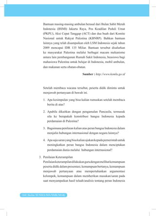 164 | Kelas XI SMA/MA/SMK/MAK
Bantuan masing-masing ambulan berasal dari Bulan Sabit Merah
Indonesia (BSMI) Jakarta Raya, Pos Keadilan Peduli Umat
(PKPU), Aksi Cepat Tanggap (ACT) dan dua buah dari Komite
Nasional untuk Rakyat Palestina (KBNRP). Bahkan bantuan
lainnya yang telah disampaikan oleh LSM Indonesia sejak tahun
2009 mencapai IDR 135 Miliar. Bantuan tersebut disalurkan
ke masyarakat Palestina melalui berbagai macam mekanisme
antara lain pembangunan Rumah Sakit Indonesia, beasiswa bagi
mahasiswa Palestina untuk belajar di Indonesia, mobil ambulan,
dan makanan serta obatan-obatan.
Sumber : http://www.kemlu.go.id
Setelah membaca wacana tersebut, peserta didik diminta untuk
menjawab pertanyaan di bawah ini.
1. Apa kesimpulan yang bisa kalian rumuskan setelah membaca
berita di atas?
2. Apabila dikaitkan dengan pengamalan Pancasila, termasuk
sila ke berapakah konstribusi bangsa Indonesia kepada
perdamaian di Palestina?
3. Bagaimana penilaian kalian atas peran bangsa Indonesia dalam
menjalin hubungan internasional dengan negara lainnya?
4. Apasajasaranyangbisakalianajukankepadapemerintahuntuk
meningkatkan peran bangsa Indonesia dalam menciptakan
perdamaian dunia melalui hubungan internasional?
3. Penilaian Keterampilan
Penilaianketerampilandilakukangurudenganmelihatkemampuan
peserta didik dalam presentasi, kemampuan bertanya, kemampuan
menjawab pertanyaan atau mempertahankan argumentasi
kelompok, kemampuan dalam memberikan masukan/saran pada
saat menyampaikan hasil telaah/analisis tentang peran Indonesia
 
