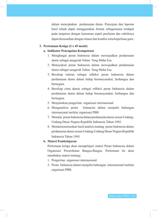 Buku Guru PPKn | 165
dalam menciptakan perdamaian dunia. Penyajian dan laporan
hasil telaah dapat menggunakan format sebagaimana terdapat
pada lampiran dengan ketentuan aspek penilaian dan rubriknya
dapat disesuaikan dengan situasi dan kondisi serta keperluan guru.
3. Pertemuan Ketiga (2 x 45 menit)
a. Indikator Pencapaian Kompetensi
1. Menghargai peran Indonesia dalam mewujudkan perdamaian
dunia sebagai anugerah Tuhan Yang Maha Esa.
2. Mensyukuri peran Indonesia dalam mewujudkan perdamaian
dunia sebagai anugerah Tuhan Yang Maha Esa.
3. Bersikap toleran sebagai refleksi peran Indonesia dalam
perdamaian dunia dalam hidup bermasyarakat, berbangsa dan
bernegara.
4. Bersikap cinta damai sebagai refleksi peran Indonesia dalam
perdamaian dunia dalam hidup bermasyarakat, berbangsa dan
bernegara.
5. Menjelaskan pengertian organisasi internasional
6. Menganalisis peran Indonesia dalam menjalin hubungan
internasional melalui organisasi PBB
7. Menalar peran Indonesia dalam perdamaian dunia sesuai Undang-
Undang Dasar Negara Republik Indonesia Tahun 1945.
8. Mendemonstrasikan hasil analisis tentang peran Indonesia dalam
perdamaian dunia sesuai Undang-Undang Dasar Negara Republik
Indonesia Tahun 1945.
b. Materi Pembelajaran
Pertemuan ketiga akan mempelajari materi Peran Indonesia dalam
Organisasi Perserikatan Bangsa-Bangsa. Pertemuan ini akan
membahas materi tentang;
1. Pengertian organisasi internasional.
2. Peran Indonesia dalam menjalin hubungan internasional melalui
organisasi PBB.
 