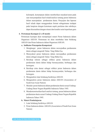 168 | Kelas XI SMA/MA/SMK/MAK
kelompok, kemampuan dalam memberikan masukan/saran pada
saat menyampaikan hasil telaah/analisis tentang peran Indonesia
dalam menciptakan perdamaian dunia. Penyajian dan laporan
hasil telaah dapat menggunakan format sebagaimana terdapat
pada lampiran dengan ketentuan aspek penilaian dan rubriknya
dapat disesuaikan dengan situasi dan kondisi serta keperluan guru
4. Pertemuan Keempat (2 x 45 menit)
Pertemuan keempat akan mempelajari materi Peran Indonesia dalam
Organisasi ASEAN. Pertemuan ini akan membahas latar belakang
ASEAN dan Peran Indonesia dalam Organisasi ASEAN.
a. Indikator Pencapaian Kompetensi
1. Menghargai peran Indonesia dalam mewujudkan perdamaian
dunia sebagai anugerah Tuhan Yang Maha Esa.
2. Mensyukuri peran Indonesia dalam mewujudkan perdamaian
dunia sebagai anugerah Tuhan Yang Maha Esa.
3. Bersikap toleran sebagai refleksi peran Indonesia dalam
perdamaian dunia dalam hidup bermasyarakat, berbangsa dan
bernegara.
4. Bersikap cinta damai sebagai refleksi peran Indonesia dalam
perdamaian dunia dalam hidup bermasyarakat, berbangsa dan
bernegara.
5. Menganalisis latar belakang berdirinya ASEAN
6. Menganalisis peran Indonesia dalam ASEAN (Association of
South East Asian Nation)
7. Menalar peran Indonesia dalam perdamaian dunia sesuai Undang-
Undang Dasar Negara Republik Indonesia Tahun 1945.
8. Mendemonstrasikan hasil analisis tentang peran Indonesia dalam
perdamaian dunia sesuai Undang-Undang Dasar Negara Republik
Indonesia Tahun 1945.
b. Materi Pembelajaran
1. Latar belakang berdirinya ASEAN
2. Peran Indonesia dalam ASEAN (Association of South East Asian
Nation)
 