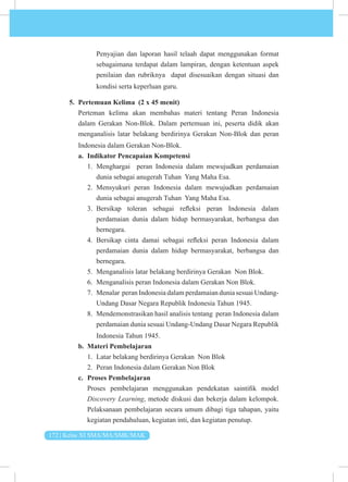 172 | Kelas XI SMA/MA/SMK/MAK
Penyajian dan laporan hasil telaah dapat menggunakan format
sebagaimana terdapat dalam lampiran, dengan ketentuan aspek
penilaian dan rubriknya dapat disesuaikan dengan situasi dan
kondisi serta keperluan guru.
5. Pertemuan Kelima (2 x 45 menit)
Perteman kelima akan membahas materi tentang Peran Indonesia
dalam Gerakan Non-Blok. Dalam pertemuan ini, peserta didik akan
menganalisis latar belakang berdirinya Gerakan Non-Blok dan peran
Indonesia dalam Gerakan Non-Blok.
a. Indikator Pencapaian Kompetensi
1. Menghargai peran Indonesia dalam mewujudkan perdamaian
dunia sebagai anugerah Tuhan Yang Maha Esa.
2. Mensyukuri peran Indonesia dalam mewujudkan perdamaian
dunia sebagai anugerah Tuhan Yang Maha Esa.
3. Bersikap toleran sebagai refleksi peran Indonesia dalam
perdamaian dunia dalam hidup bermasyarakat, berbangsa dan
bernegara.
4. Bersikap cinta damai sebagai refleksi peran Indonesia dalam
perdamaian dunia dalam hidup bermasyarakat, berbangsa dan
bernegara.
5. Menganalisis latar belakang berdirinya Gerakan Non Blok.
6. Menganalisis peran Indonesia dalam Gerakan Non Blok.
7. Menalar peran Indonesia dalam perdamaian dunia sesuai Undang-
Undang Dasar Negara Republik Indonesia Tahun 1945.
8. Mendemonstrasikan hasil analisis tentang peran Indonesia dalam
perdamaian dunia sesuai Undang-Undang Dasar Negara Republik
Indonesia Tahun 1945.
b. Materi Pembelajaran
1. Latar belakang berdirinya Gerakan Non Blok
2. Peran Indonesia dalam Gerakan Non Blok
c. Proses Pembelajaran
Proses pembelajaran menggunakan pendekatan saintifik model
Discovery Learning, metode diskusi dan bekerja dalam kelompok.
Pelaksanaan pembelajaran secara umum dibagi tiga tahapan, yaitu
kegiatan pendahuluan, kegiatan inti, dan kegiatan penutup.
 