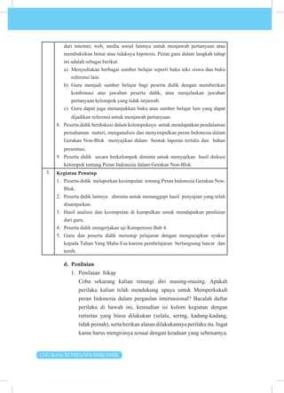174 | Kelas XI SMA/MA/SMK/MAK
dari internet; web, media sosial lainnya untuk menjawab pertanyaan atau
membuktikan benar atau tidaknya hipotesis. Peran guru dalam langkah tahap
ini adalah sebagai berikut.
a) Menyediakan berbagai sumber belajar seperti buku teks siswa dan buku
referensi lain.
b) Guru menjadi sumber belajar bagi peserta didik dengan memberikan
konfirmasi atas jawaban peserta didik, atau menjelaskan jawaban
pertanyaan kelompok yang tidak terjawab.
c) Guru dapat juga menunjukkan buku atau sumber belajar lain yang dapat
dijadikan referensi untuk menjawab pertanyaan.
8. Peserta didik berdiskusi dalam kelompoknya untuk mendapatkan pendalaman
pemahaman materi, menganalisis dan menyimpulkan peran Indonesia dalam
Gerakan Non-Blok menyajikan dalam bentuk laporan tertulis dan bahan
presentasi.
9. Peserta didik secara berkelompok diminta untuk menyajikan hasil diskusi
kelompok tentang Peran Indonesia dalam Gerakan Non-Blok.
3. Kegiatan Penutup
1. Peserta didik melaporkan kesimpulan tentang Peran Indonesia Gerakan Non-
Blok.
2. Peserta didik lainnya diminta untuk menanggapi hasil penyajian yang telah
disampaikan.
3. Hasil analisis dan kesimpulan di kumpulkan untuk mendapatkan penilaian
dari guru.
4. Peserta didik mengerjakan uji Kompetensi Bab 4.
5. Guru dan peserta didik menutup pelajaran dengan mengucapkan syukur
kepada Tuhan Yang Maha Esa karena pembelajaran berlangsung lancar dan
tertib.
d. Penilaian
1. Penilaian Sikap
Coba sekarang kalian renungi diri masing-masing. Apakah
perilaku kalian telah mendukung upaya untuk Memperkukuh
peran Indonesia dalam pergaulan internasional? Bacalah daftar
perilaku di bawah ini, kemudian isi kolom kegiatan dengan
rutinitas yang biasa dilakukan (selalu, sering, kadang-kadang,
tidak pernah), serta berikan alasan dilakukannya perilaku itu. Ingat
kamu harus mengisinya sesuai dengan keadaan yang sebenarnya.
 