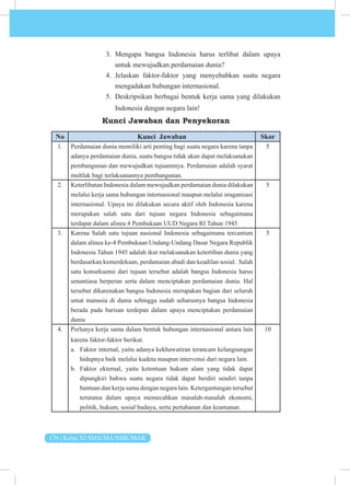 176 | Kelas XI SMA/MA/SMK/MAK
3. Mengapa bangsa Indonesia harus terlibat dalam upaya
untuk mewujudkan perdamaian dunia?
4. Jelaskan faktor-faktor yang menyebabkan suatu negara
mengadakan hubungan internasional.
5. Deskripsikan berbagai bentuk kerja sama yang dilakukan
Indonesia dengan negara lain!
Kunci Jawaban dan Penyekoran
No Kunci Jawaban Skor
1. Perdamaian dunia memiliki arti penting bagi suatu negara karena tanpa
adanya perdamaian dunia, suatu bangsa tidak akan dapat melaksanakan
pembangunan dan mewujudkan tujuannnya. Perdamaian adalah syarat
multlak bagi terlaksanannya pembangunan.
5
2. Keterlibatan Indonesia dalam mewujudkan perdamaian dunia dilakukan
melalui kerja sama hubungan internasional maupun melalui oraganisasi
internasional. Upaya ini dilakukan secara aktif oleh Indonesia karena
merupakan salah satu dari tujuan negara Indonesia sebagaimana
terdapat dalam alinea 4 Pembukaan UUD Negara RI Tahun 1945
5
3. Karena Salah satu tujuan nasional Indonesia sebagaimana tercantum
dalam alinea ke-4 Pembukaan Undang-Undang Dasar Negara Republik
Indonesia Tahun 1945 adalah ikut melaksanakan ketertiban dunia yang
berdasarkan kemerdekaan, perdamaian abadi dan keadilan sosial. Salah
satu konsekuensi dari tujuan tersebut adalah bangsa Indonesia harus
senantiasa berperan serta dalam menciptakan perdamaian dunia. Hal
tersebut dikarenakan bangsa Indonesia merupakan bagian dari seluruh
umat manusia di dunia sehingga sudah seharusnya bangsa Indonesia
berada pada barisan terdepan dalam upaya menciptakan perdamaian
dunia
5
4. Perlunya kerja sama dalam bentuk hubungan internasional antara lain
karena faktor-faktor berikut.
a. Faktor internal, yaitu adanya kekhawatiran terancam kelangsungan
hidupnya baik melalui kudeta maupun intervensi dari negara lain.
b. Faktor ekternal, yaitu ketentuan hukum alam yang tidak dapat
dipungkiri bahwa suatu negara tidak dapat berdiri sendiri tanpa
bantuan dan kerja sama dengan negara lain. Ketergantungan tersebut
terutama dalam upaya memecahkan masalah-masalah ekonomi,
politik, hukum, sosial budaya, serta pertahanan dan ke­
amanan.
10
 