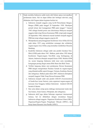 Buku Guru PPKn | 177
5. Sejak merdeka Indonesia sudah mulai aktif dalam upaya mewujudkan
perdamaian dunia. Hal ini dapat dilihat dari berbagai aktivitas yang
dilakukan oleh Negara dalam kegiatan berikut ini;
a. Indonesia menjadi anggota yang ke-60 Perserikatan Bangsa-
Bangsa (PBB) pada tanggal 28 September 1950. Meskipun
pernah keluar dari keanggotaan PBB pada tanggal 7 Januari
1965 sebagai bentuk protes atas diterimanya Malaysia menjadi
anggota tidak tetap Dewan Keamanan PBB, tetapi pada tanggal
28 September 1966, Indonesia masuk kembali menjadi anggota
PBB dan tetap sebagai anggota yang ke-60.
b. Memprakarsai penyelenggaraan Konferensi Asia-Afrika (KAA)
pada tahun 1955 yang melahirkan semangat dan solidaritas
negara-negara Asia-Afrika yang kemudian melahirkan Dasasila
Bandung.
c. Keaktifan Indonesia sebagai salah satu pendiri Gerakan Non-
Blok (GNB) pada tahun 1961. Bahkan, pada tahun 1992 dalam
Konferensi Negara-negara Non-Blok yang berlangsung di
Jakarta, Indonesia ditunjuk menjadi Ketua GNB. Melalui GNB
ini, secara langsung Indonesia telah turut serta meredakan
ketegangan perang dingin antara Blok Barat dan Blok Timur.
d. Terlibat langsung dalam misi perdamaian Dewan Keamanan
PBB dengan mengirimkan Pasukan Garuda ke negara-negara
yang dilanda konflik seperti Konggo, Vietnam, Kamboja, Bosnia
dan sebagainya. Bahkan pada tahun 2007, Indonesia ditetapkan
menjadi Anggota Tidak Tetap Dewan Kemanan PBB.
e. Indonesia menjadi salah satu pendiri ASEAN (Assosiaciation
of South-East Asian Nation), yaitu organisasi negara-negara di
kawasan Asia Tenggara, bahkan Sekretariat Jenderal ASEAN
berada di Jakarta.
f. Ikut serta dalam setiap pesta olahraga internasional mulai dari
Sea Games, Asian Games, Olimpiade, dan sebagainya.
g. Indonesia aktif juga dalam beberapa organisasi internasional
lainnya, hal ini dibuktikan dengan tercatatnya bangsa
Indonesia sebagai anggota Organisasi Konferensi Islam (OKI),
OrganisasiNegara-Negara Pengekspor Minyak (OPEC), dan
Kerja Sama Ekonomi Asia Pasifik (APEC).
15
 