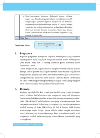 178 | Kelas XI SMA/MA/SMK/MAK
h. Menyelenggarakan hubungan diplomatik dengan berbagai
negara yang ditandai dengan pertukaran perwakilan diplomatik
dengan negara yang bersangkutan. Sampai saat ini, Indonesia
sudah menjalin kerja sama bilateral dengan 162 negara. Sebagai
wujud dari hal tersebut, di negara kita terdapat kantor Kedutaan
Besar dan Konsulat Jenderal negara lain. Begitu juga dengan
kantor Kedutaan Besar dan Konsulat Jenderal negara kita yang
terdapat di negara lain.
Total skor 40
Perolehan Nilai;
Skor yang diperoleh
40
×100
E. Pengayaan
Kegiatan pengayaan merupakan kegiatan pembelajaran yang diberikan
kepada peserta didik yang telah menguasai seluruh materi pembelajaran,
yaitu materi pada Bab 4 tentang dinamika peran Indonesia dalam
Perdamaian Dunia.
Dalam pengayaan ini, dapat dilakukan dengan beberapa cara dan pilihan.
Sebagai contoh peserta didik dapat diberikan bahan bacaan yang relevan
dengan materi. Peserta didik dapat diminta melakukan kajian konstitusional
yaitu peserta didik difasilitasi untuk mencari ketentuan dalam UUD Negara
RI Tahun 1945 atau peraturan perundang-undangan lainnya yang mengatur
peran Indonesia dalam mewujudkan perdamaian dunia.
F. Remedial
Kegiatan remedial diberikan kepada peserta didik yang belum menguasai
materi pelajaran dan belum mencapai kompetensi yang telah ditentukan.
Bentukyangdilakukanantaralainpesertadidiksecaraterencanamempelajari
Buku PPKn Kelas XI pada bagian tertentu yang belum dikuasainya. Guru
menyediakan soal-soal latihan atau pertanyaan yang merujuk pemahaman
kembali tentang isi Buku PPKn Kelas XI Bab 4. Peserta didik diminta
komitmennya untuk belajar secara disiplin dalam rangka memahami
materi pelajaran yang belum dikuasainya. Guru kemudian mengadakan uji
kompetensi kembali pada materi yang belum dikuasai peserta didik yang
bersangkutan.
 