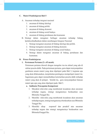 Buku Guru PPKn | 183
C. Materi Pembelajaran Bab 5
A. Ancaman terhadap integrasi nasional
1. ancaman di bidang ideologi
2. ancaman di bidang politik
3. ancaman di bidang ekonomi
4. ancaman di bidang sosial budaya
5. ancaman di bidang pertahanan dan keamanan
B. Strategi dalam mengatasi berbagai ancaman terhadap bidang
Ipoleksosbudhankam dalam membangun Integrasi Nasional
1. Strategi mengatasi ancaman di bidang ideologi dan politik.
2. Strategi mengatasi ancaman di bidang ekonomi.
3. Strategi mengatasi ancaman di bidang sosial budaya.
4. Strategi dalam mengatasi ancaman di bidang pertahanan dan
keamanan.
D. Proses Pembelajaran
1. Pertemuan Pertama (2 x 45 menit)
Pertemuan pertama diawali dengan mengulas isu-isu aktual yang ada di
sekitar peserta didik. Pada pertemuan pertama, guru dapat menyampaikan
gambaran umum materi yang akan dipelajari pada Bab 5, kegiatan apa
yang akan dilaksanakan, menjelaskan pentingnya mempelajari materi ini,
bagaimana guru dapat menumbuhkan ketertarikan peserta didik terhadap
materi yang akan di pelajari. Setelah itu, guru menyampaikan batasan
materi apa saja yang akan dipelajari pada Bab 5.
a. Indikator Pencapaian Kompetensi
1. Meyakini nilai-nilai yang membentuk kesadaran akan ancaman
terhadap negara, strategi mengatasinya berdasarkan asas
Bhinneka Tunggal Ika.
2. Memiliki nilai-nilai yang membentuk kesadaran akan ancaman
terhadapnegara,strategimengatasinyaberdasarkanasasBhinneka
Tunggal Ika.
3. Memiliki sikap responsif dan proaktif atas ancaman
terhadap negara dan strategi mengatasinya berdasarkan asas
BhinnekaTunggal Ika.
 