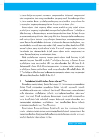 Buku Guru PPKn | 13
kegiatan belajar mengamati, menanya, mengumpulkan informasi, mengasosiasi
atau menganalisis, dan mengomunikasikan apa yang sudah ditemukannya dalam
kegiatan analisis. Proses pembelajaran langsung menghasilkan pengetahuan dan
keterampilan langsung atau yang disebut dengan instructional effect.
Pembelajaran tidak langsung adalah proses pendidikan yang terjadi selama
pembelajaranlangsung,tetapitidakdirancangdalamkegiatankhusus.Pembelajaran
tidak langsung berkenaan dengan pengembangan nilai dan sikap. Berbeda dengan
pengetahuan tentang nilai dan sikap yang dilakukan dalam pembelajaran langsung
oleh mata pelajaran tertentu, pengembangan sikap sebagai proses pengembangan
moral dan perilaku dilakukan oleh mata pelajaran dan dalam setiap kegiatan yang
terjadi di kelas, sekolah, dan masyarakat. Oleh karena itu, dalam Kurikulum 2013,
semua kegiatan yang terjadi selama belajar di sekolah maupun dalam kegiatan
kokurikuler dan ekstrakurikuler terjadi pembelajaran untuk mengembangkan
moral dan perilaku yang terkait dengan sikap.
Baik pembelajaran langsung maupun pembelajaran tidak langsung terjadi
secara terintegrasi dan tidak terpisah. Pembelajaran langsung berkenaan dengan
pembelajaran yang menyangkut KD yang dikembangkan dari KI-3 dan KI-4.
Keduanya (KI-3 dan KI-4) dikembangkan secara bersamaan dalam suatu proses
pembelajaran dan menjadi wahana untuk mengembangkan KD pada KI-1 dan KI-
2. Pembelajaran tidak langsung berkenaan dengan pembelajaran yang menyangkut
KD yang dikembangkan dari KI-1 dan KI-2.
2. Pendekatan Saintifik dalam Pembelajaran PPKn
Pendekatan pembelajaran dalam Kurkulum 2013 menggunakan pendekatan
ilmiah. Untuk memperkuat pendekatan ilmiah (scientific approach), tematik
terpadu (tematik antarmata pelajaran), dan tematik (dalam suatu mata pelajaran)
perlu diterapkan pembelajaran berbasis penyingkapan/penelitian (discovery/
inquiry learning). Untuk mendorong kemampuan peserta didik menghasilkan
karya kontekstual, baik individual maupun kelompok, sangat disarankan guru
menggunakan pendekatan pembelajaran yang menghasilkan karya berbasis
pemecahan masalah (project based learning).
Pembelajaran dengan pendekatan ilmiah terdiri atas lima pengalaman belajar
pokok, yaitu mengamati, menanya, mengumpulkan informasi, mengasosiasi, dan
mengomunikasikan. Penjelasan kelima langkah pembelajaran scientific approach
tersebut dapat diuraikan sebagai berikut.
 